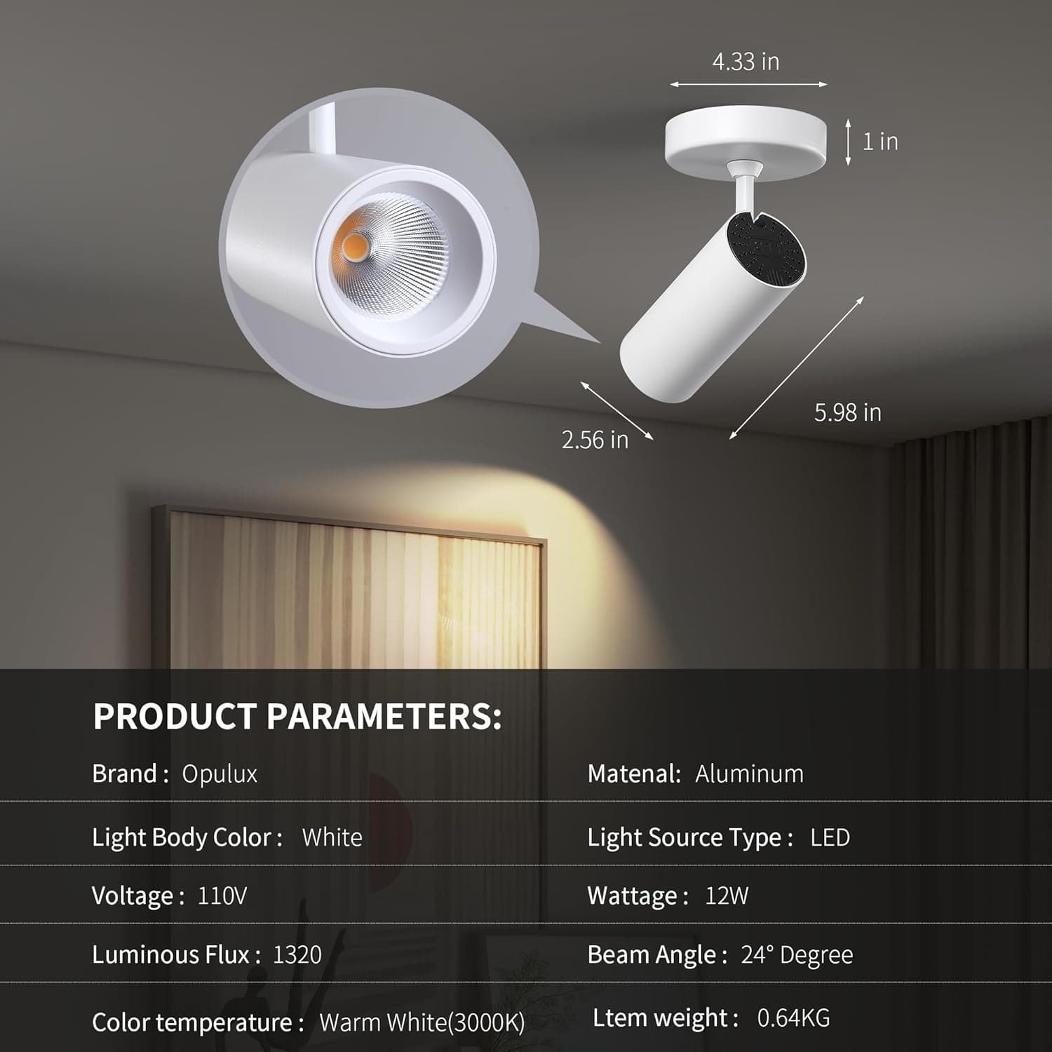 4.33 in  
1 in  
2.56 in  
5.98 in  

PRODUCT PARAMETERS:  
Brand: Opulux  
Matenal: Aluminum  
Light Body Color: White  
Light Source Type: LED  
Voltage: 110V  
Wattage: 12W  
Luminous Flux: 1320  
Beam Angle: 24 Degree  
Color temperature: Warm White(3000K)  
Item weight: 0.64KG