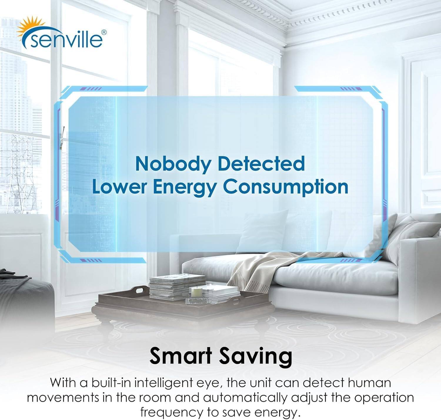 senville

Nobody Detected  
Lower Energy Consumption

Smart Saving

With a built-in intelligent eye, the unit can detect human movements in the room and automatically adjust the operation frequency to save energy.