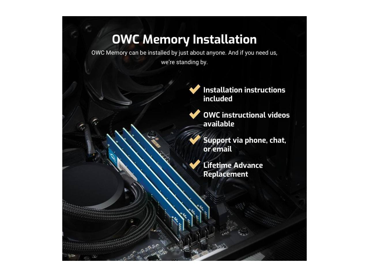 OWC Memory Installation

OWC Memory can be installed by just about anyone. And if you need us, we're standing by.

- Installation instructions included
- OWC instructional videos available
- Support via phone, chat, or email
- Lifetime Advance Replacement