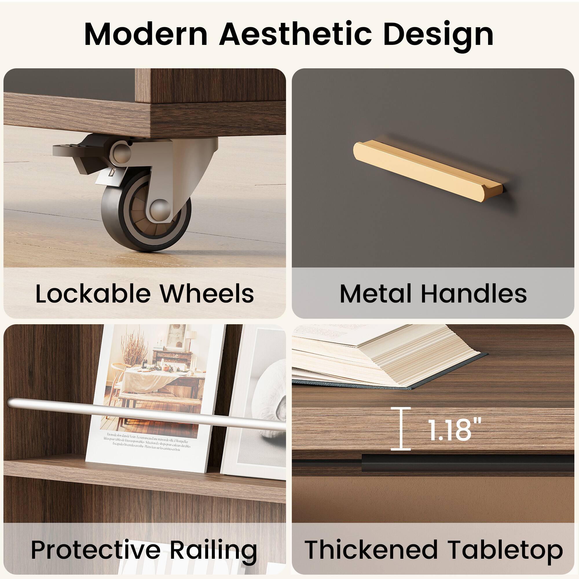 Modern Aesthetic Design  
Lockable Wheels  
Metal Handles  
Protective Railing  
Thickened Tabletop  
1.18"