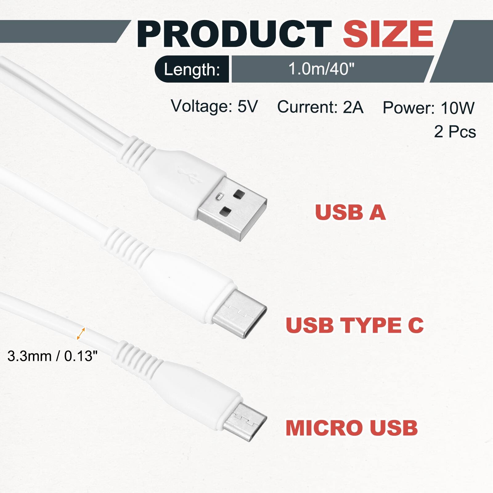 PRODUCT SIZE  
Length: 1.0m/40"  
Voltage: 5V  
Current: 2A  
Power: 10W  
2 Pcs  

USB A  
USB TYPE C  
3.3mm/0.13"  
MICRO USB