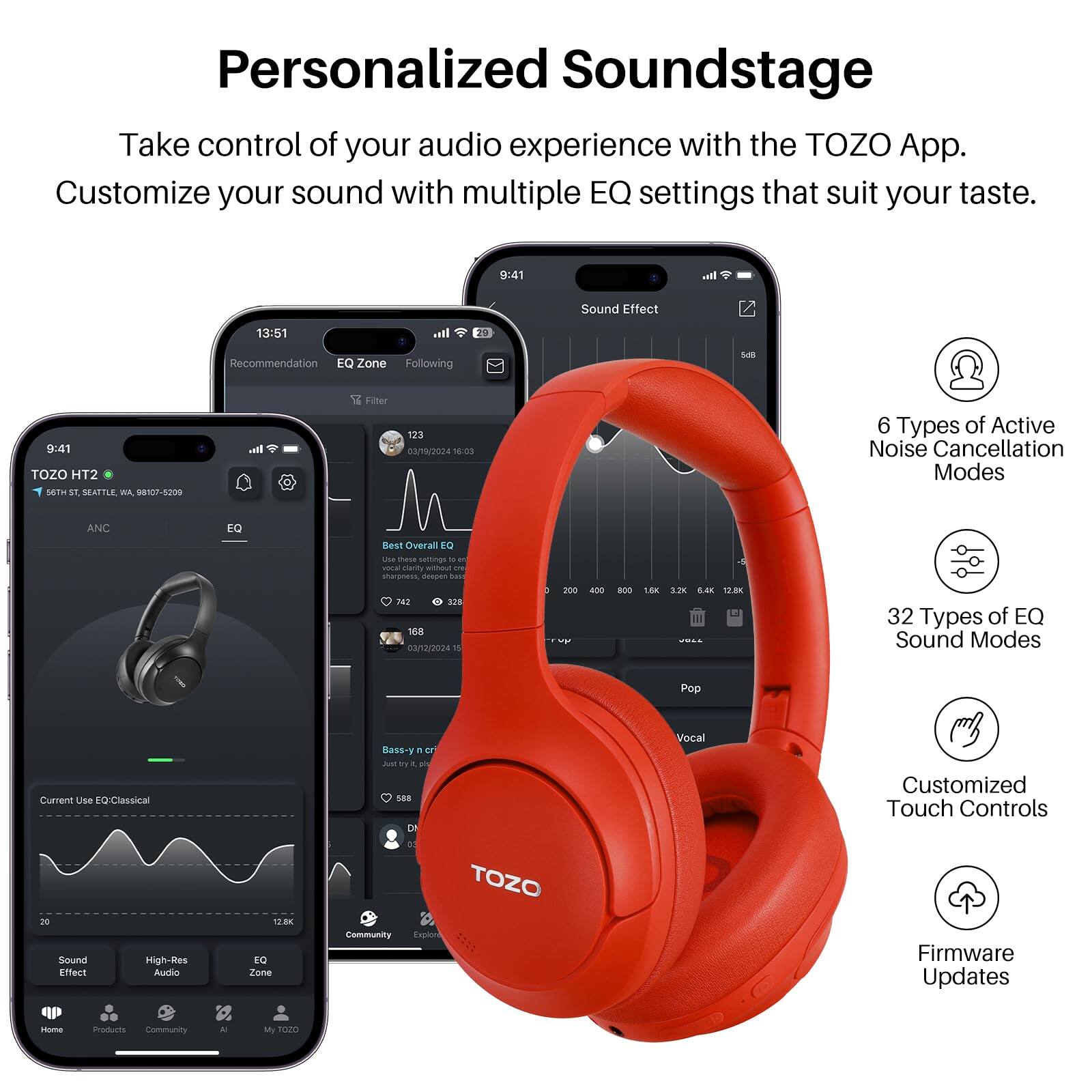 Personalized Soundstage

Take control of your audio experience with the TOZO App. Customize your sound with multiple EQ settings that suit your taste.

9:41

Sound Effect
13:51
Recommendation
EQ Zone
Following
9:41
TOZO HT2

4
SEAFTLE
Wa
98107-5209

Ih.

Filter
123
3/19/2024
18:03

6 Types of Active Noise Cancellation Modes

ANC
EQ
Best Overall

LN
thase
sassings
- -
voa
turity
wmou
t
stuanss
drsuan
..e
AT
SEW
168
03/12/2024
n
3
20
- 8OO
1.80
1.2K
12.8K

32 Types of EQ Sound Modes
Pop
Current Use EQ: Classical
Ba-
F
ar
a
a
DE
Vocal
Customized Touch Controls
Sound Effect
High-Res
Aundo
G.BK
EQ Zone
Community
TOZO
Exprion
Firmware Updates
Home
Products
Community
- My