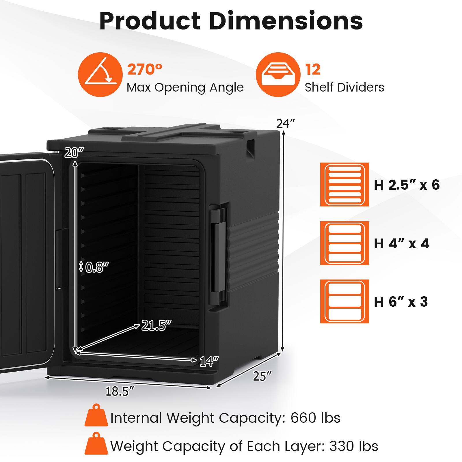 Product Dimensions:  
- 270° Max Opening Angle  
- 12 Shelf Dividers  
- 24" x 20"  
- H 2.5" x 6  
- H 4" x 4  
- H 6" x 3  
- 21.5" x 18.5" x 14" x 25"  
- Internal Weight Capacity: 660 lbs  
- Weight Capacity of Each Layer: 330 lbs