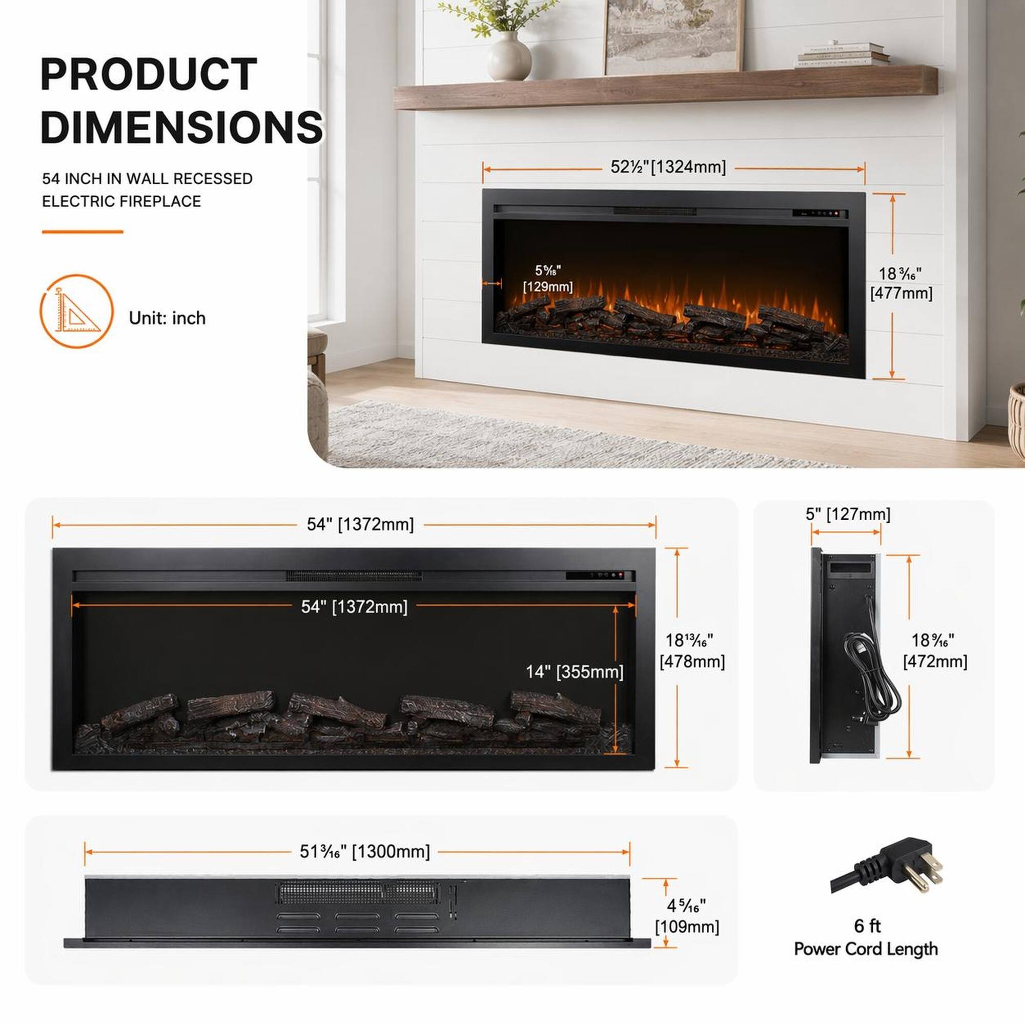 PRODUCT DIMENSIONS

54 INCH IN WALL RECESSED ELECTRIC FIREPLACE

Unit: inch

- 52½" [1324mm]
- 5½" [129mm]
- 18¾" [477mm]
- 54" [1372mm]
- 5" [127mm]
- 54" [1372mm]
- 18¾" [478mm]
- 51½" [1300mm]
- 4½" [109mm]

6 ft Power Cord Length