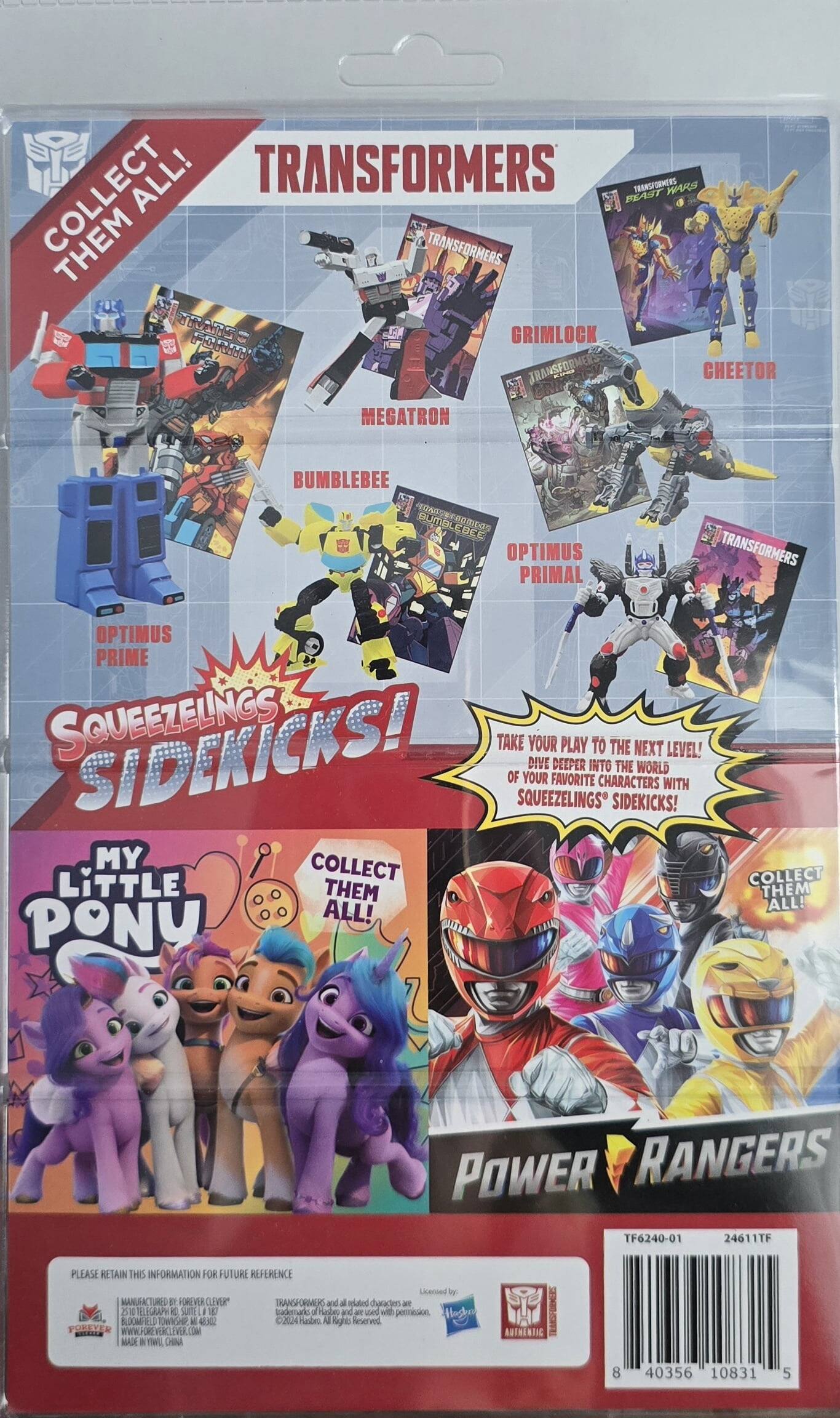 Here is the corrected and grouped text from the image:

---

**Transformers:**

- Collect Them All!
- Transformers Wars
- Transformers Squeezlings Sidekicks!
- Take your play to the next level! Dive deeper into the world of your favorite characters with Squeezlings Sidekicks!
- Collect them all!

**Characters:**

- Megatron
- Bumblebee
- Optimus Prime
- Grimlock
- Cheetor
- Optimus Primal

**Other Brands:**

- My Little Pony
- Power Rangers

**Text on the Back:**

- Please retain this information for future reference.
- Manufactured by Forever Clever.
- Transformers and all related characters are trademarks of Hasbro.
- Licensed by Hasbro.
- Made in China.
- www.foreverclever.com

**Barcode Information:**

- TF6240-01
- 24611TF
- 8 40356 10831 5

---