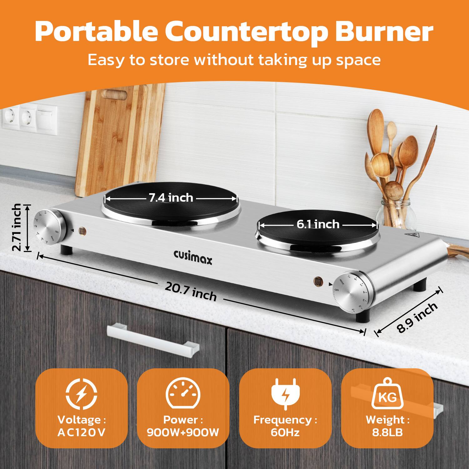 Portable Countertop Burner  
Easy to store without taking up space  

- 2.71 inch  
- 7.4 inch  
- 6.1 inch  
- 20.7 inch  
- 8.9 inch  

- Voltage: AC120V  
- Power: 900W+900W  
- Frequency: 60Hz  
- Weight: 8.8LB
