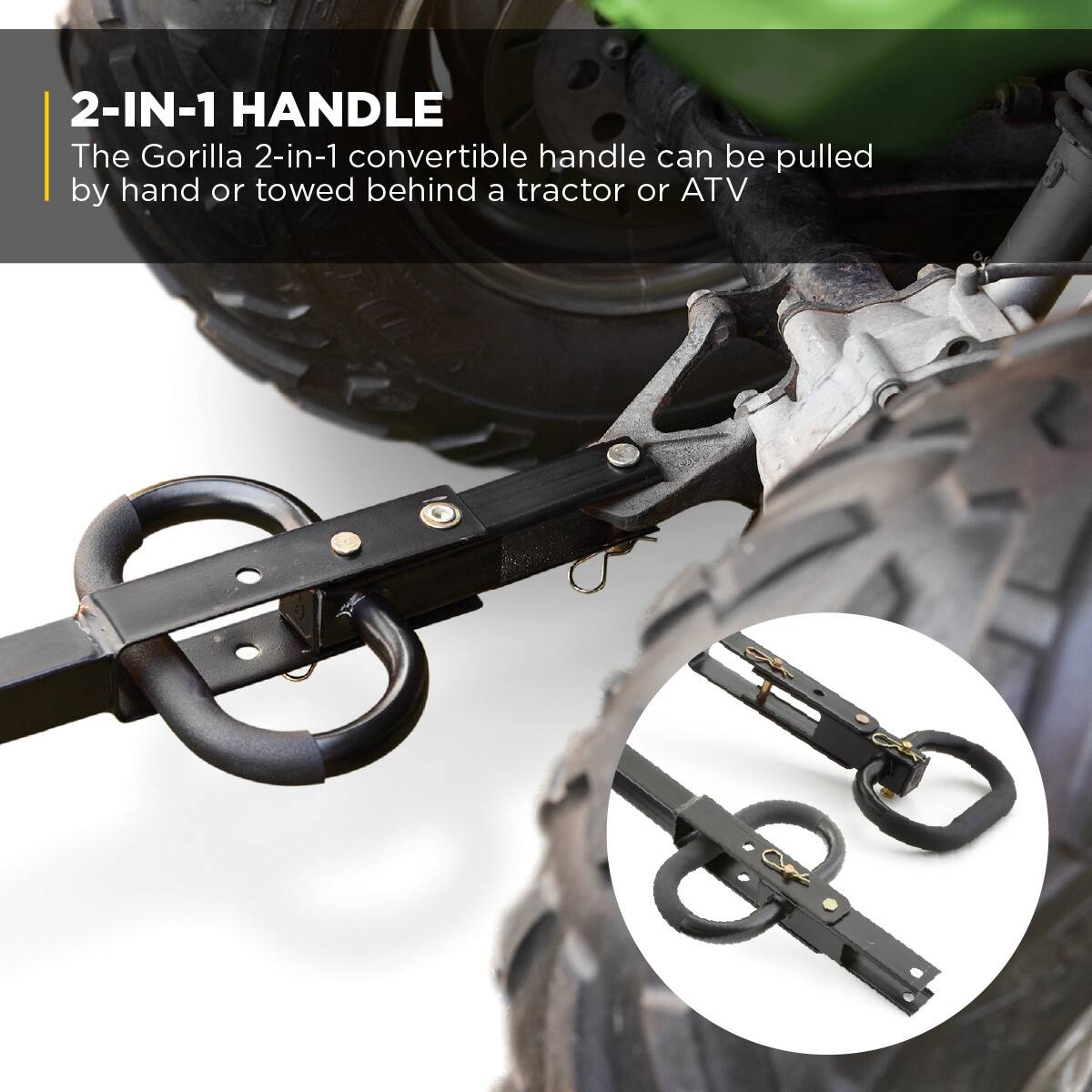 2-IN-1 HANDLE  
The Gorilla 2-in-1 convertible handle can be pulled by hand or towed behind a tractor or ATV