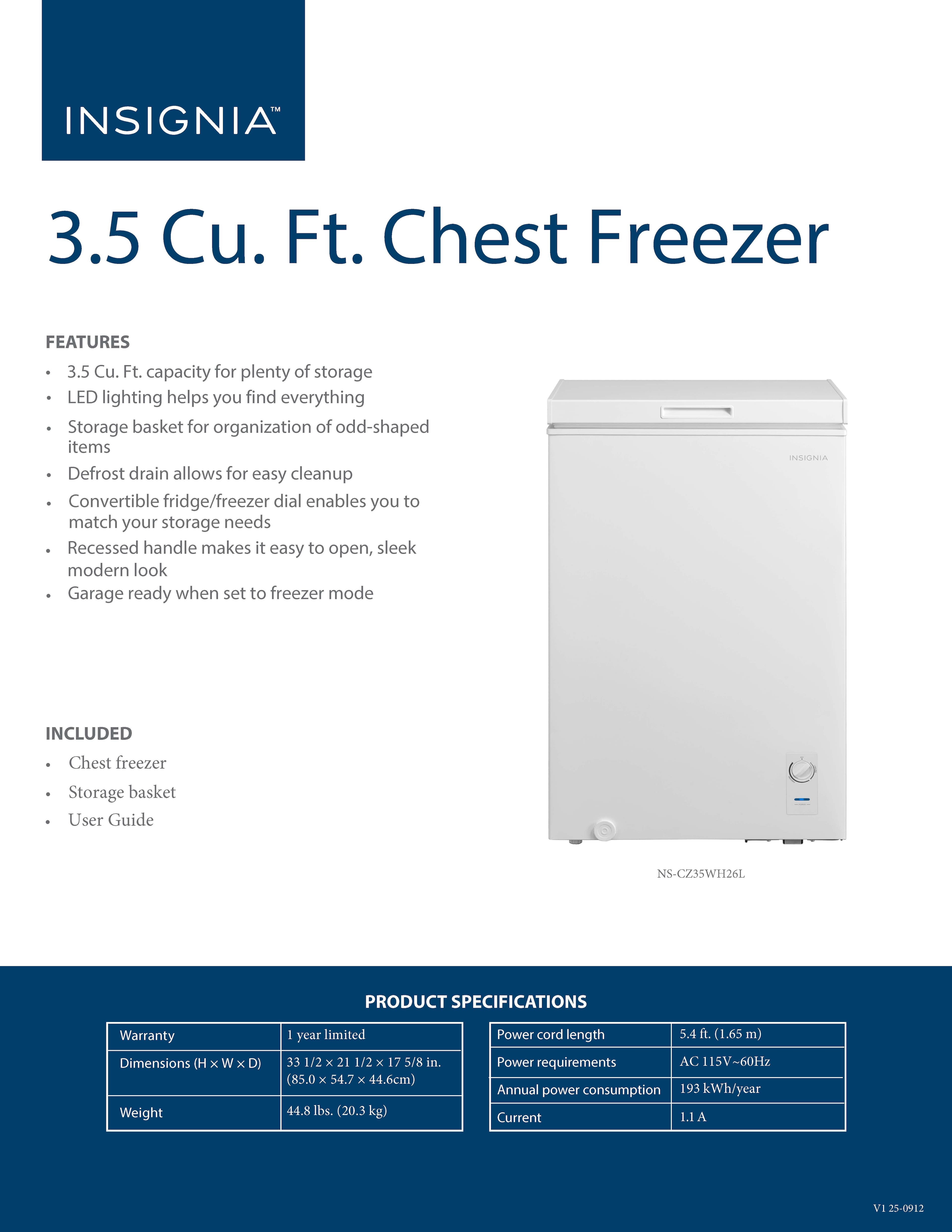 INSIGNIA
3.5 Cu. Ft. Chest Freezer
**FEATURES**
- 3.5 Cu. Ft. capacity for plenty of storage
- LED lighting helps you find everything
- Storage basket for organization of odd-shaped items
- Defrost drain allows for easy cleanup
- Convertible fridge/freezer dial enables you to match your storage needs
- Recessed handle makes it easy to open, sleek modern look
- Garage ready when set to freezer mode
**INCLUDED**
- Chest freezer
- Storage basket
- User Guide
**PRODUCT SPECIFICATIONS**
- Warranty: 1 year limited
- Dimensions (H x W x D): 33 1/2 x 21 1/2 x 17 5/8 in. (85.0 x 54.7 x 44.6 cm)
- Weight: 44.8 lbs. (20.3 kg)
- Power cord length: 5.4 ft. (1.65 m)
- Power requirements: AC 115V-60Hz
- Annual power consumption: 193 kWh/year
- Current: 1.1 A
NS-CZ3