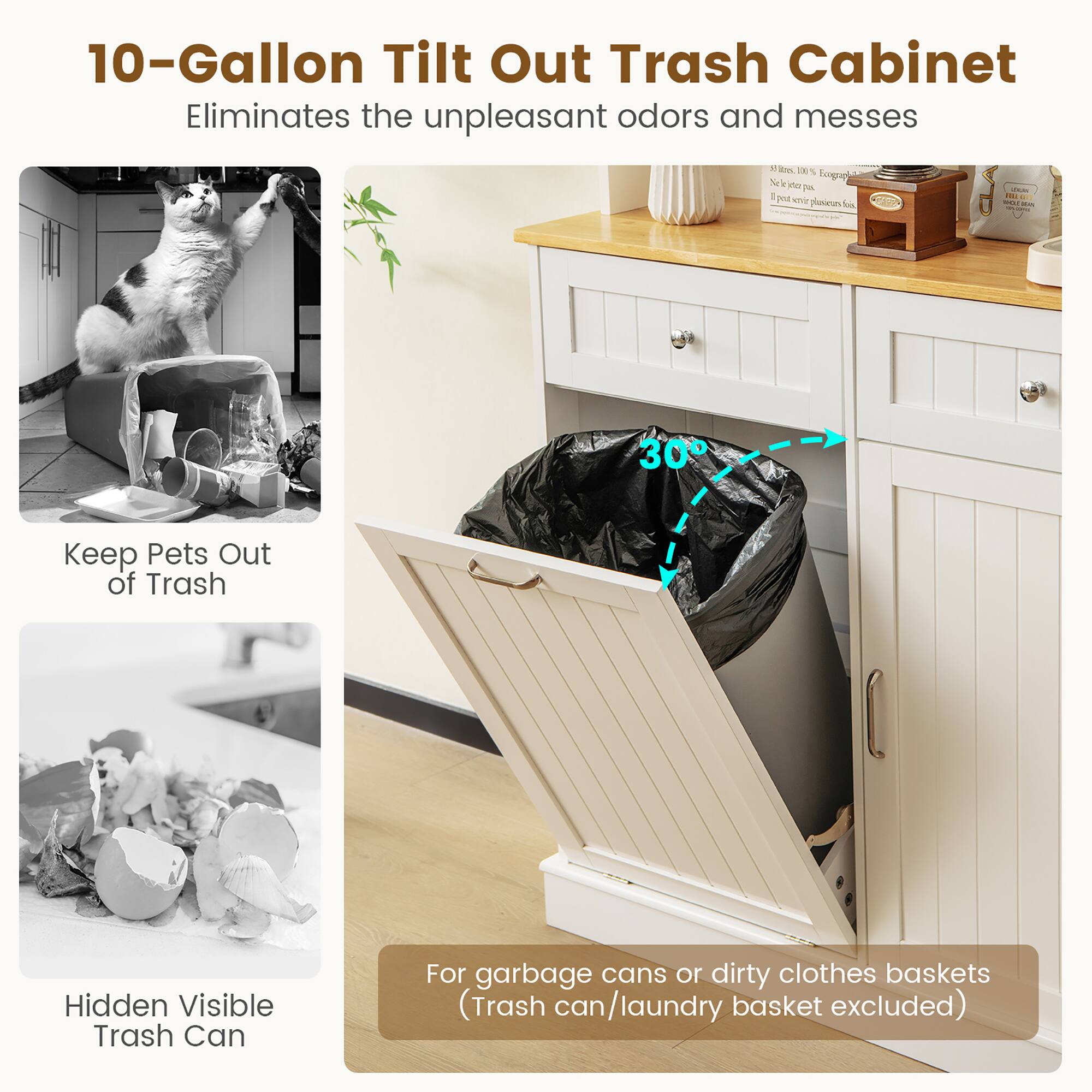10-Gallon Tilt Out Trash Cabinet  
Eliminates the unpleasant odors and messes  

Keep Pets Out of Trash  

Hidden Visible Trash Can  

For garbage cans or dirty clothes baskets (Trash can/laundry basket excluded)
