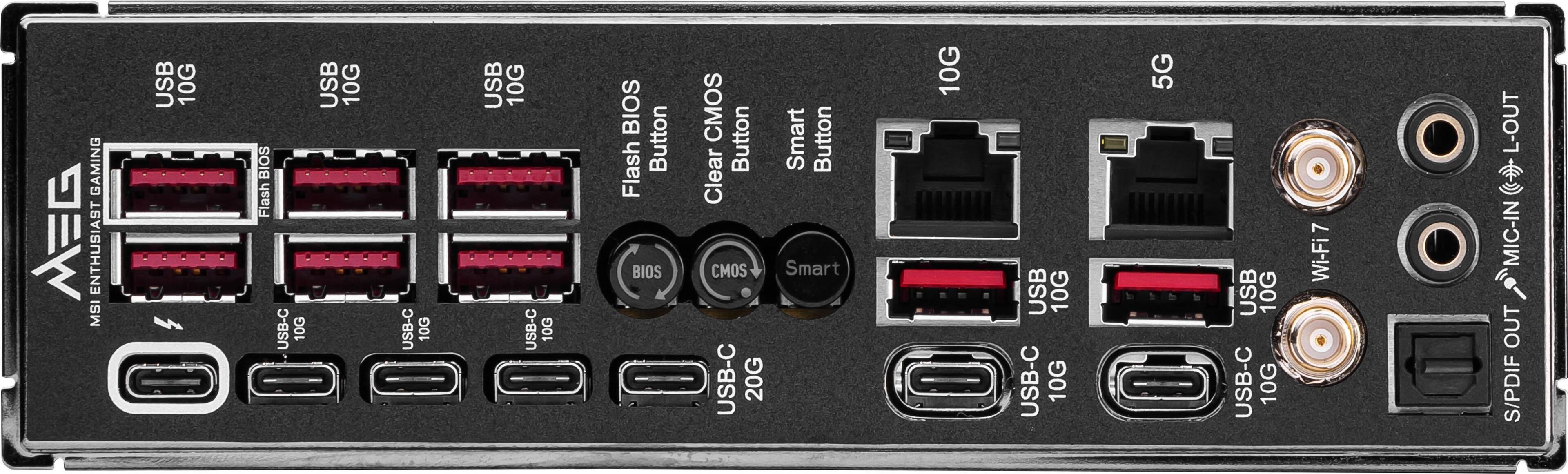 GAMING E ENTHUSIAST MSI
USB 10G
BIOS Flash
USB-C 10G
USB 10G
USB-C 10G
USB 10G
USB-C 10G
BIOS Flash
Button
BIOS CMOS
Button
Smart
Button
Clear CMOS
Smart
USB-C 20G
USB 10G
USB-C 10G
5G
USB 10G
USB-C 10G
7 Wi-Fi
L-OUT
MIC-IN OUT
S/PDIF