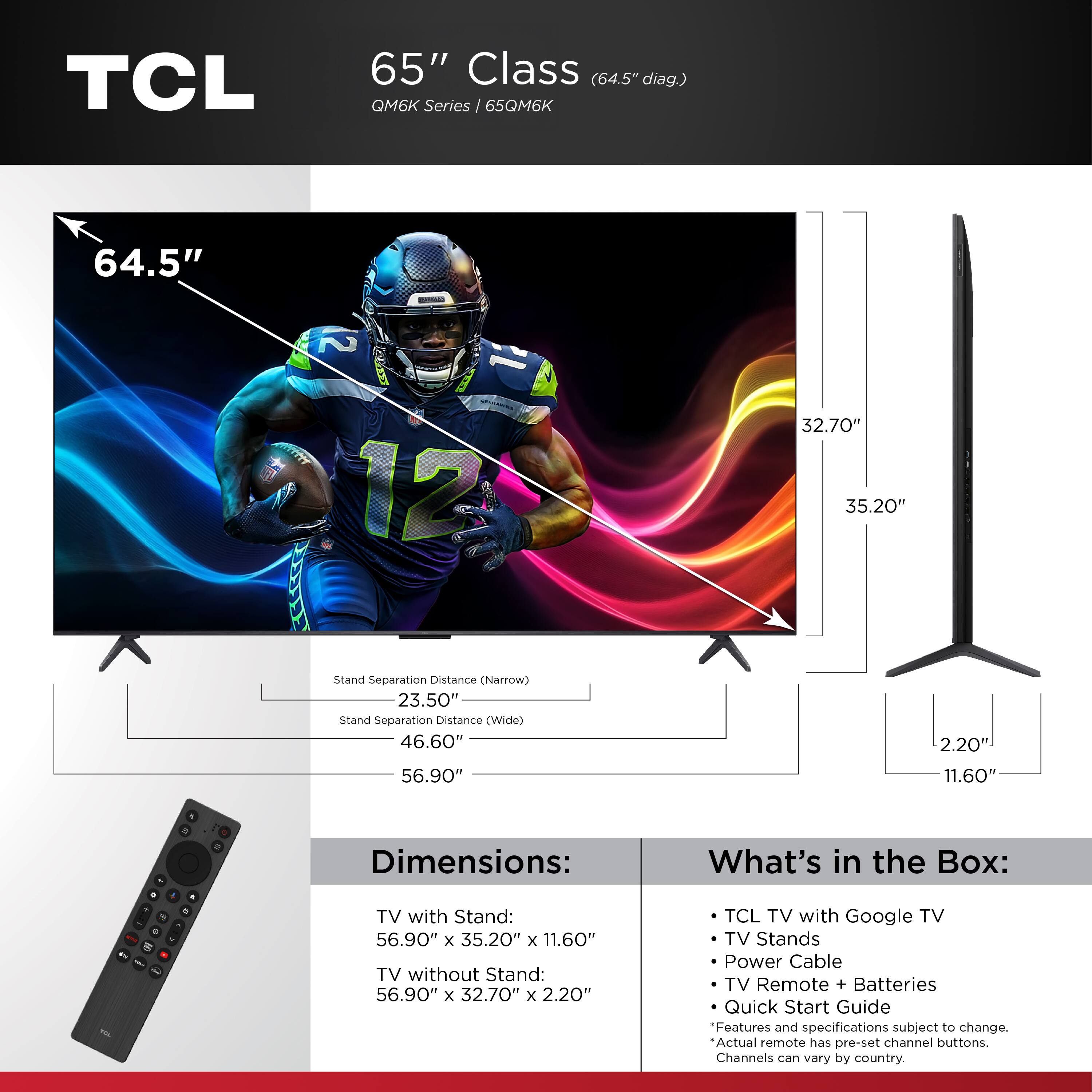 TCL 65" Class (64.5" diag.) QM6K Series / 65QM6K 64.5" 2 AOERA 12 32.70" 35.20" Stand Separation Distance (Narrow) 23.50" Stand Separation Distance (Wide) 46.60" 2.20" 56.90" 11.60" Dimensions: TV with Stand: 56.90" x 35.20" x 11.60" TV without Stand: 56.90" x 32.70" x 2.20" What's in the Box: TCL TV with Google TV TV Stands Power Cable TV Remote + Batteries Quick Start Guide Features and specifications subject to change. Actual remote has pre-set channel buttons. Channels can vary by country