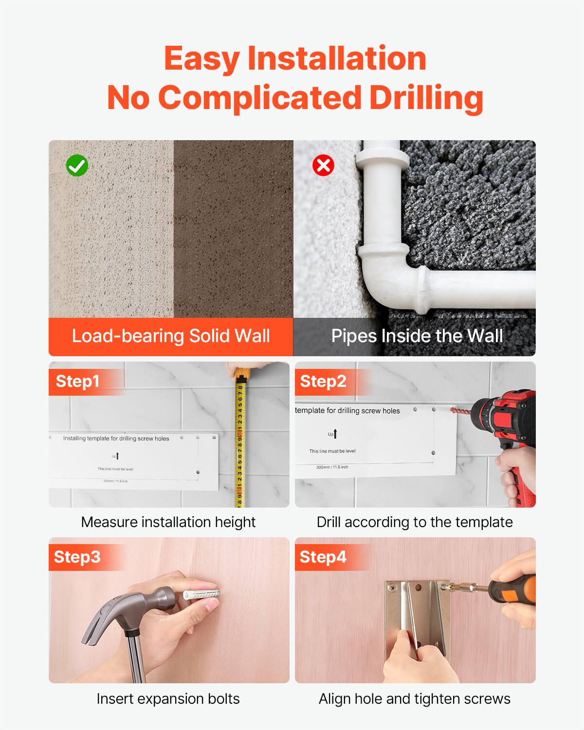 Easy Installation No Complicated Drilling

Load-bearing Solid Wall Pipes Inside the Wall

Step 1: Installing template for drilling screw holes
- This line must be level
- 300mm / 11.8 inch

Step 2: template for drilling screw holes
- This line must be level
- 300mm / 11.8 inch
- Measure installation height
- Drill according to the template

Step 3: Insert expansion bolts

Step 4: Align hole and tighten screws