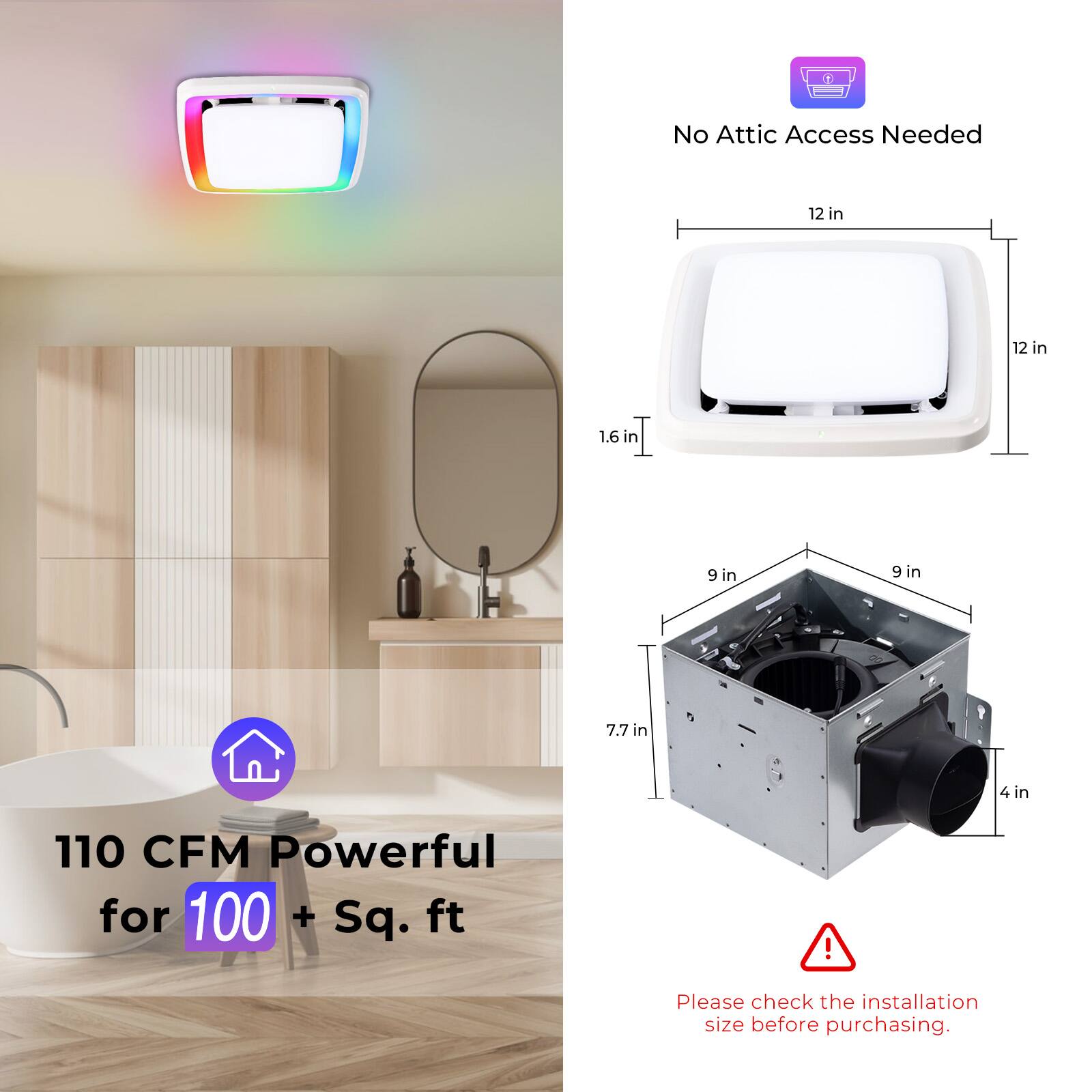 No Attic Access Needed

12 in x 12 in x 1.6 in

9 in x 9 in x 7.7 in

4 in

110 CFM Powerful for 100+ Sq. ft

Please check the installation size before purchasing.
