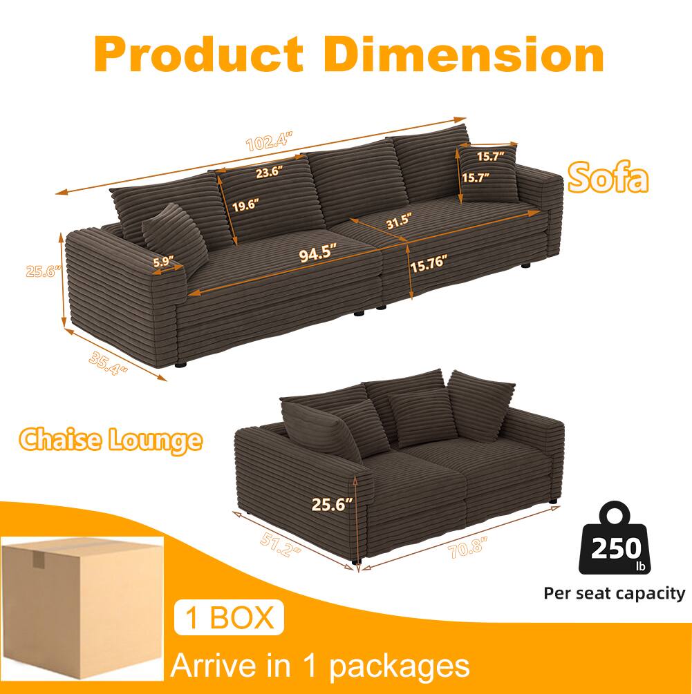 Product Dimension

Sofa
- 102.4"
- 23.6"
- 19.6"
- 94.5"
- 15.7"
- 15.7"
- 31.5"
- 15.76"
- 35.4"

Chaise Lounge
- 25.6"
- 51.2"
- 70.8"

1 BOX
Arrive in 1 packages

Per seat capacity
250 lb
