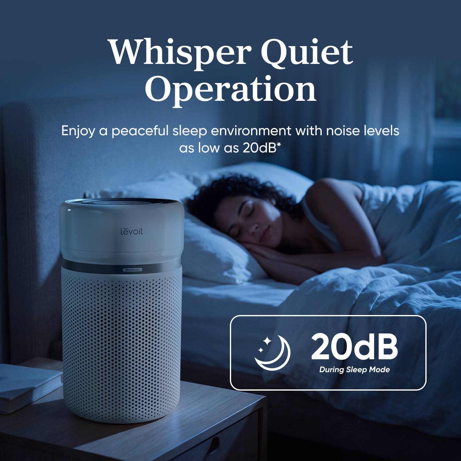 Whisper Quiet Operation  
Enjoy a peaceful sleep environment with noise levels as low as 20dB*  
20dB During Sleep Mode