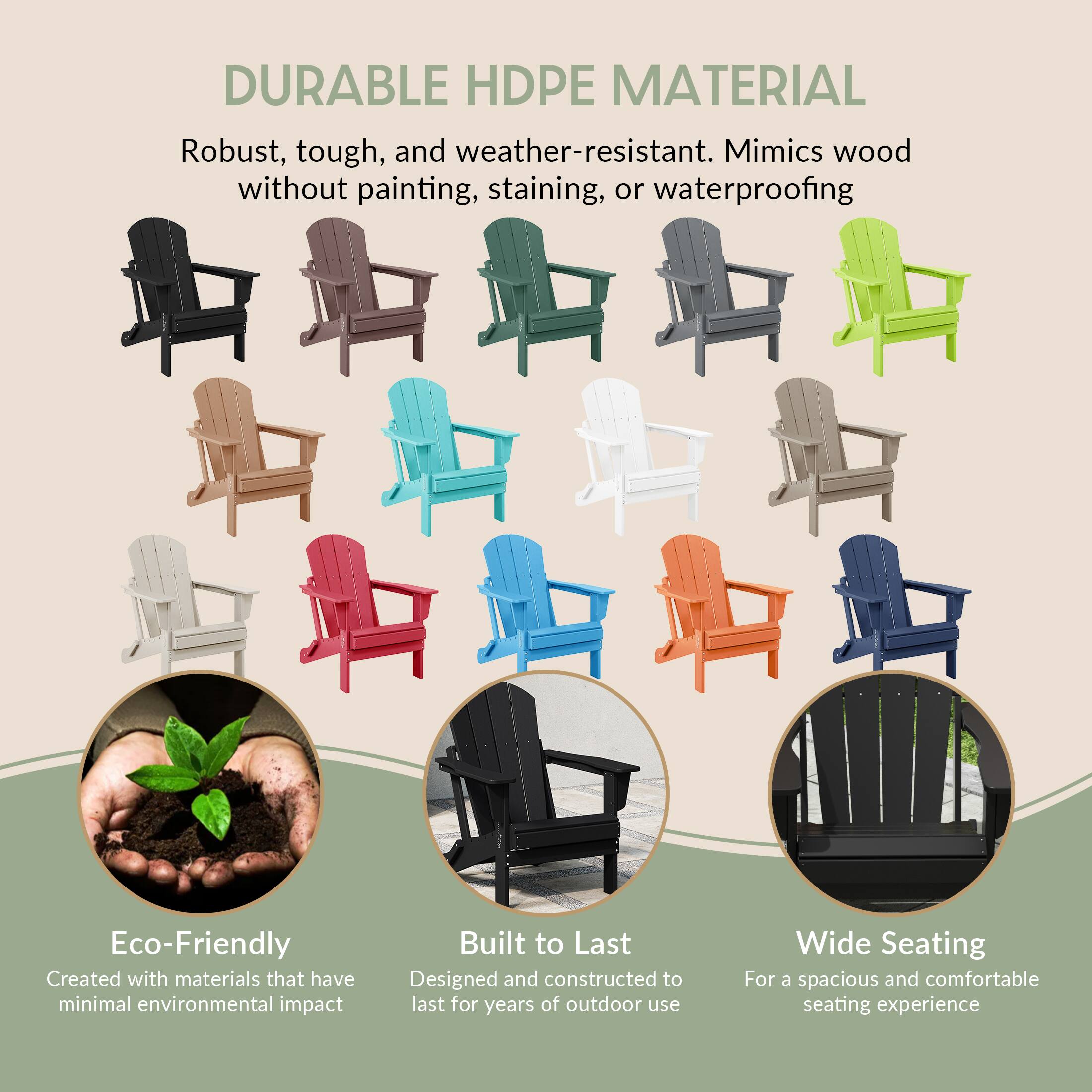 DURABLE HDPE MATERIAL  
Robust, tough, and weather-resistant. Mimics wood without painting, staining, or waterproofing  

Eco-Friendly  
Created with materials that have minimal environmental impact  

Built to Last  
Designed and constructed to last for years of outdoor use  

Wide Seating  
For a spacious and comfortable seating experience