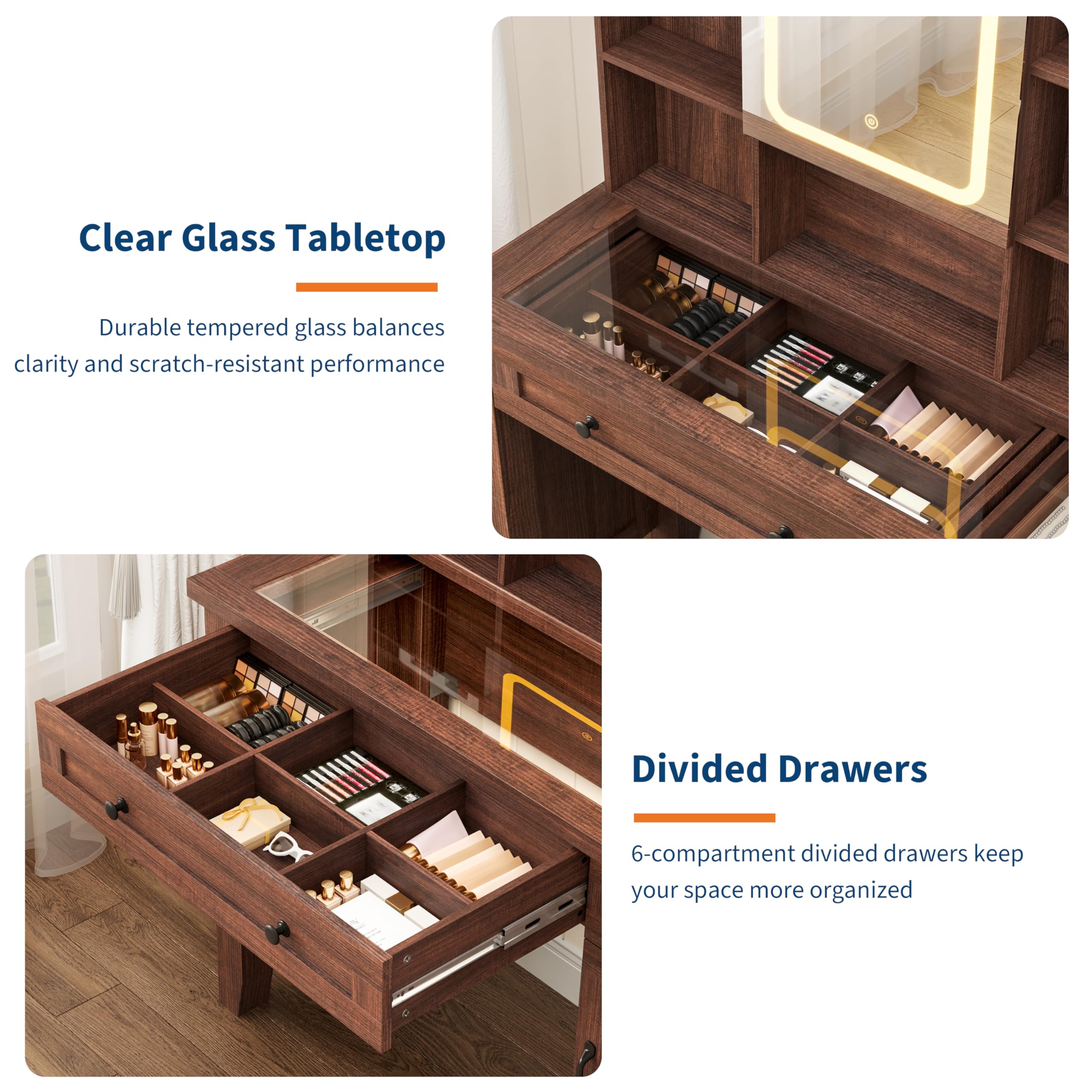 Clear Glass Tabletop  
Durable tempered glass balances clarity and scratch-resistant performance  

Divided Drawers  
6-compartment divided drawers keep your space more organized