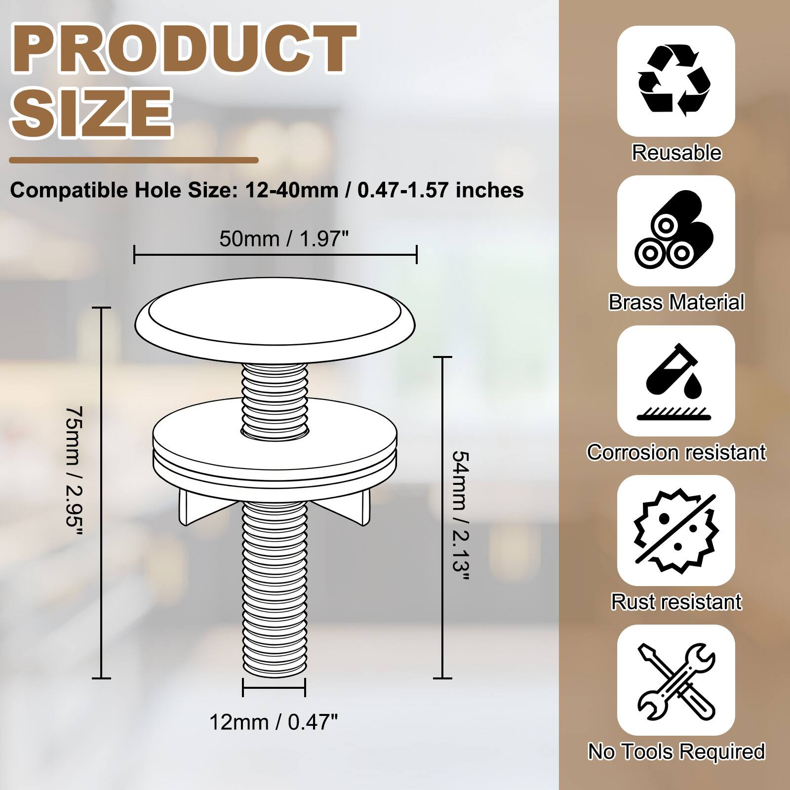 PRODUCT SIZE

Compatible Hole Size: 12-40mm / 0.47-1.57 inches

50mm / 1.97"

75mm / 2.95"

54mm / 2.13"

12mm / 0.47"

Reusable

Brass Material

Corrosion resistant

Rust resistant

No Tools Required
