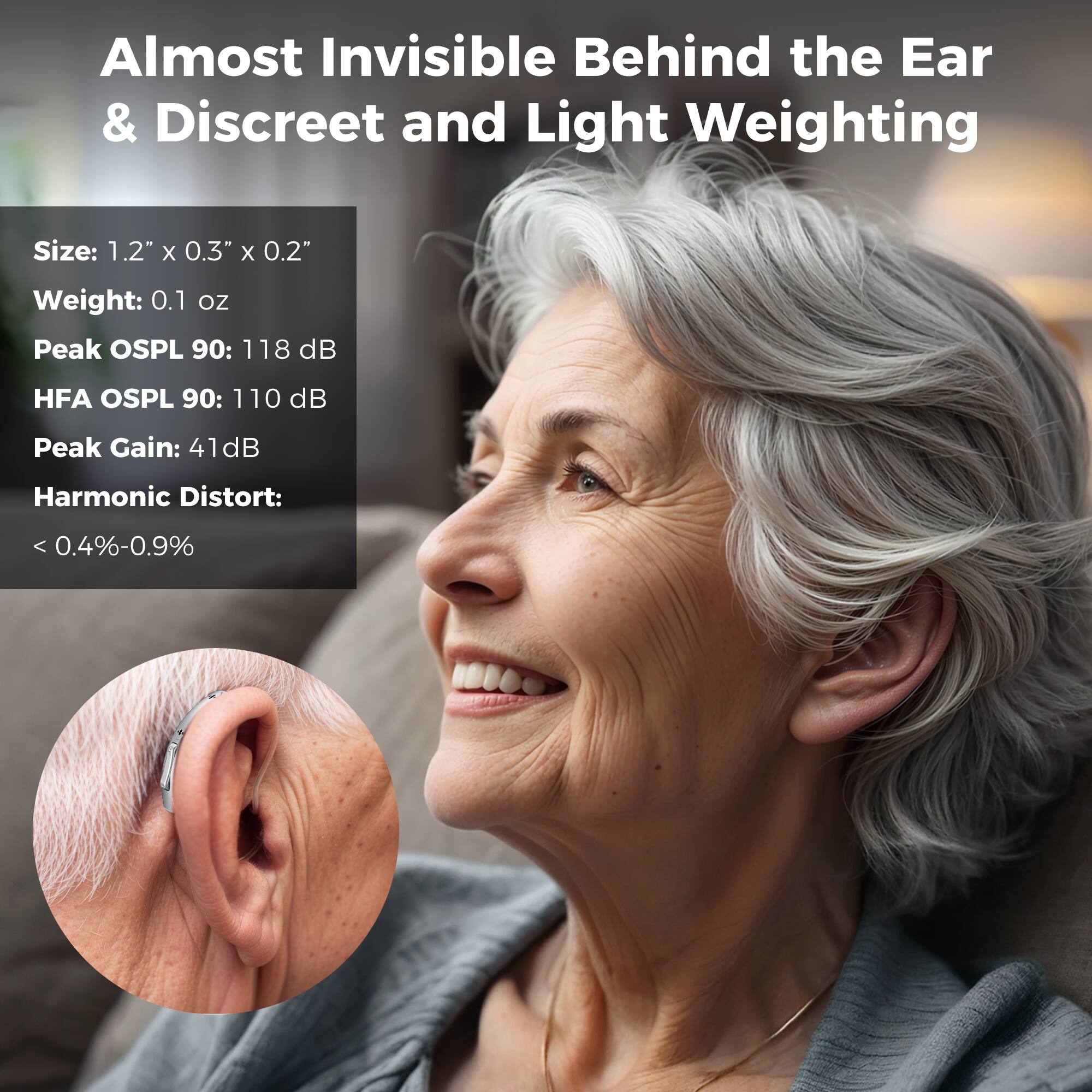 Almost Invisible Behind the Ear & Discreet and Light Weighting

Size: 1.2" x 0.3" x 0.2"
Weight: 0.1 oz
Peak OSPL 90: 118 dB
HFA OSPL 90: 110 dB
Peak Gain: 41dB
Harmonic Distort: 0.4%-0.9%
