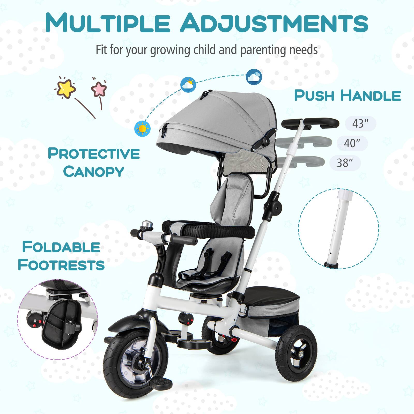 MULTIPLE ADJUSTMENTS  
Fit for your growing child and parenting needs  

PROTECTIVE CANOPY  

PUSH HANDLE  
43"  
40"  
38"  

FOLDABLE FOOTRESTS