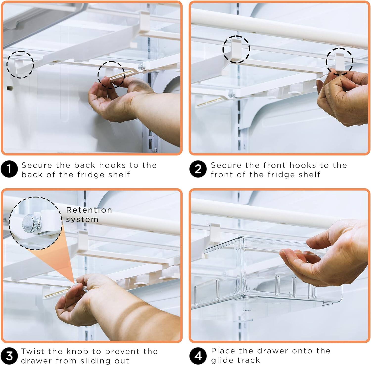 1. Secure the back hooks to the back of the fridge shelf

2. Secure the front hooks to the front of the fridge shelf

3. Twist the knob to prevent the drawer from sliding out

4. Place the drawer onto the glide track