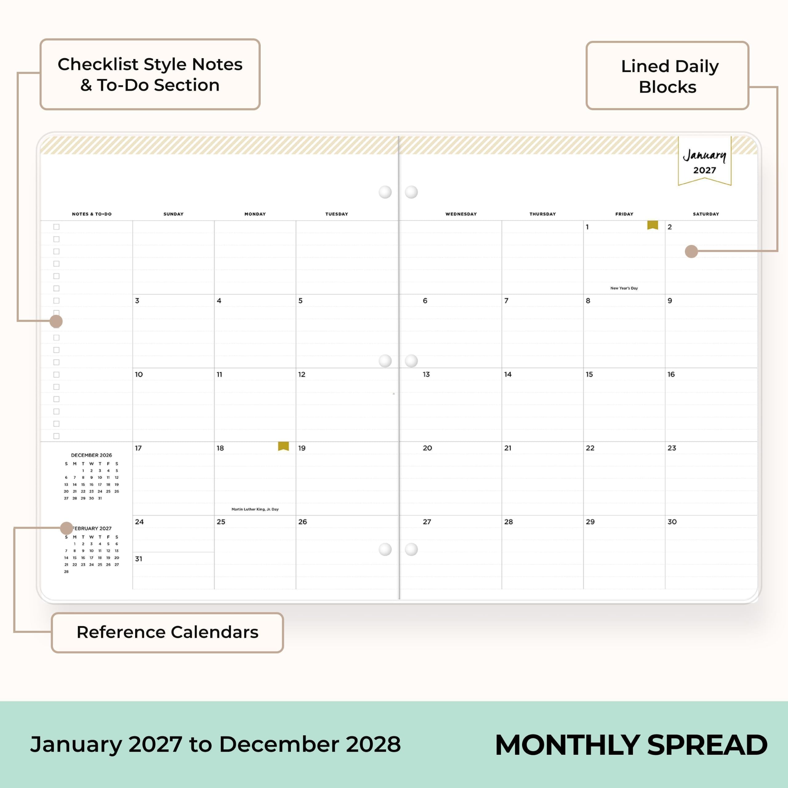 Checklist Style Notes & To-Do Section  
Lined Daily Blocks  
January 2027  
NOTES TO-DO  
MONDAY  
TUESDAY  
WEDNESDAY  
THURSDAY  
FRIDAY  
SATURDAY  
1  
2  
3  
4  
5  
6  
7  
8  
9  
10  
11  
12  
13  
14  
15  
16  
DECEMBER 2026  
17  
18  
19  
20  
21  
22  
23  
24  
25  
26  
27  
28  
29  
30  
31  
Reference Calendars  
January 2027 to December 2028  
MONTHLY SPREAD