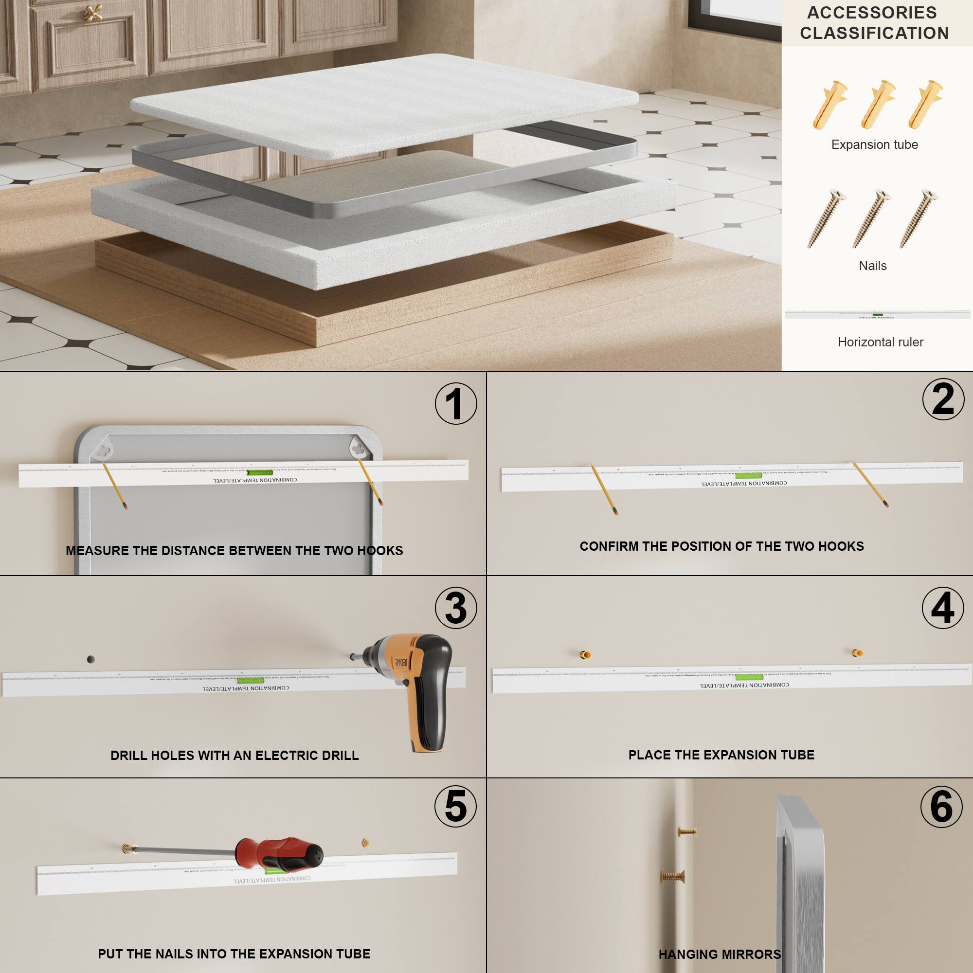 ACCESSORIES CLASSIFICATION

Expansion tube  
Nails  
Horizontal ruler

1. MEASURE THE DISTANCE BETWEEN THE TWO HOOKS  
2. CONFIRM THE POSITION OF THE TWO HOOKS  
3. DRILL HOLES WITH AN ELECTRIC DRILL  
4. PLACE THE EXPANSION TUBE  
5. PUT THE NAILS INTO THE EXPANSION TUBE  
6. HANGING MIRRORS