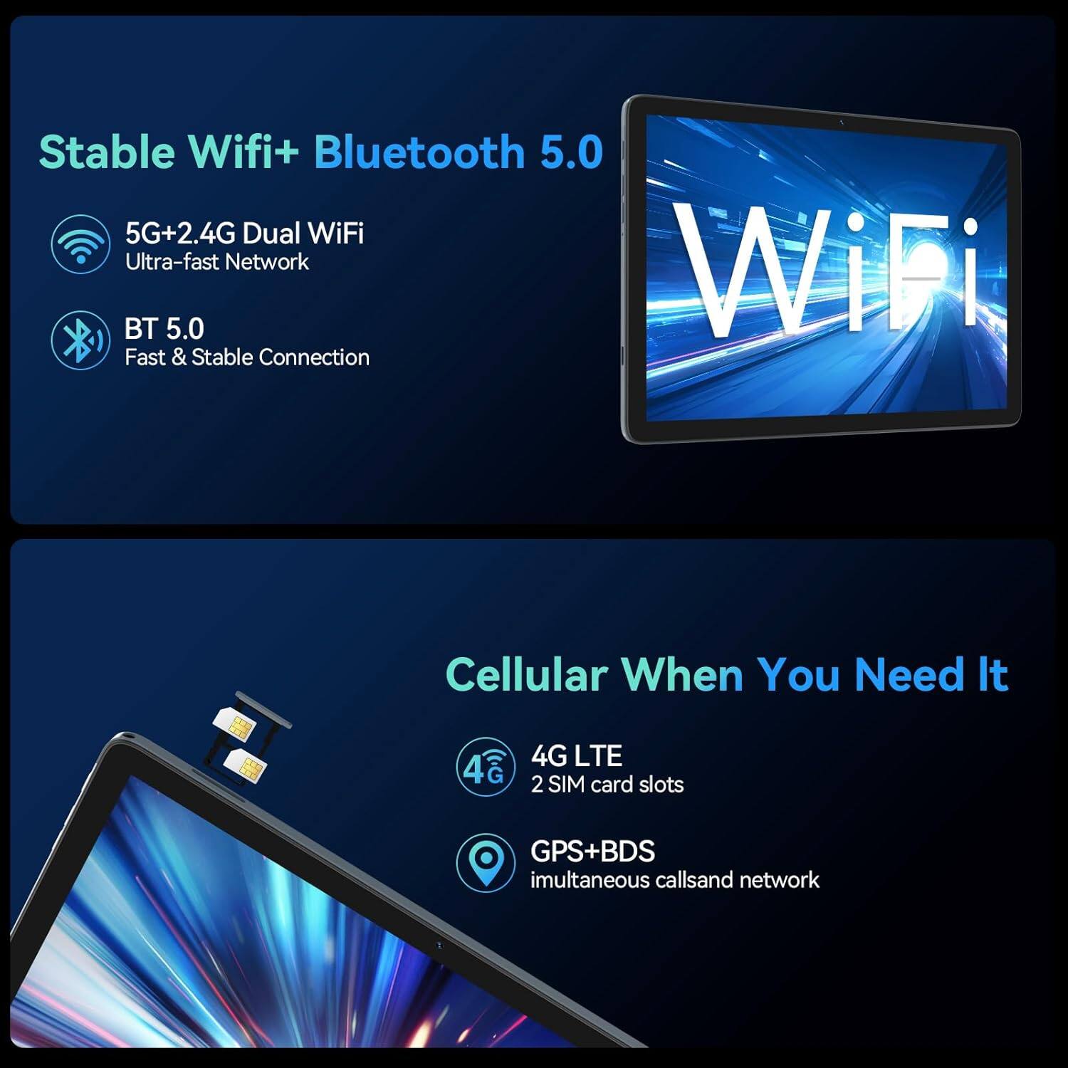 Stable Wifi+ Bluetooth 5.0

- 5G+2.4G Dual WiFi
  - Ultra-fast Network
- BT 5.0
  - Fast & Stable Connection

Cellular When You Need It

- 4G LTE
  - 2 SIM card slots
- GPS+BDS
  - Simultaneous calls and network
