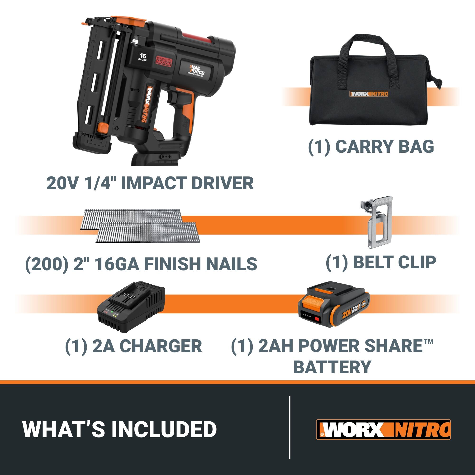 20V 1/4" IMPACT DRIVER  
(1) CARRY BAG  
(200) 2" 16GA FINISH NAILS  
(1) BELT CLIP  
(1) 2A CHARGER  
(1) 2AH POWER SHARE™ BATTERY  

WHAT'S INCLUDED  

WORX NITRO