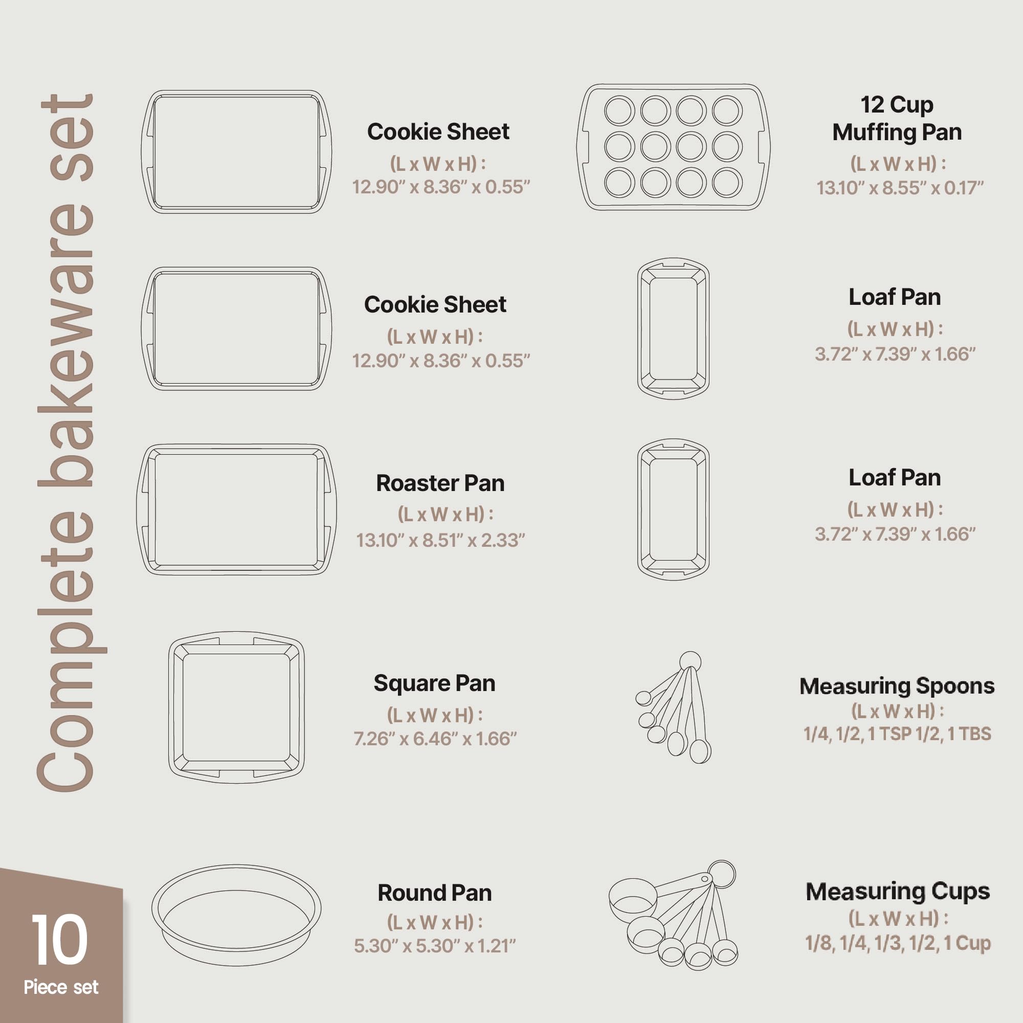 Complete 10 Piece Set

Cookie Sheet (LxWxH): 12.90" x 8.36" x 0.55"  
Cookie Sheet (LxWxH): 12.90" x 8.36" x 0.55"  
Roaster Pan (LxWxH): 13.10" x 8.51" x 2.33"  
Square Pan (LxWxH): 7.26" x 6.46" x 1.66"  
Round Pan (LxWxH): 5.30" x 5.30" x 1.21"  
12 Cup Muffin Pan (LxWxH): 13.10" x 8.55" x 0.17"  
Loaf Pan (LxWxH): 3.72" x 7.39" x 1.66"  
Measuring Spoons (LxWxH): 1/4, 1/2, 1 TSP, 1