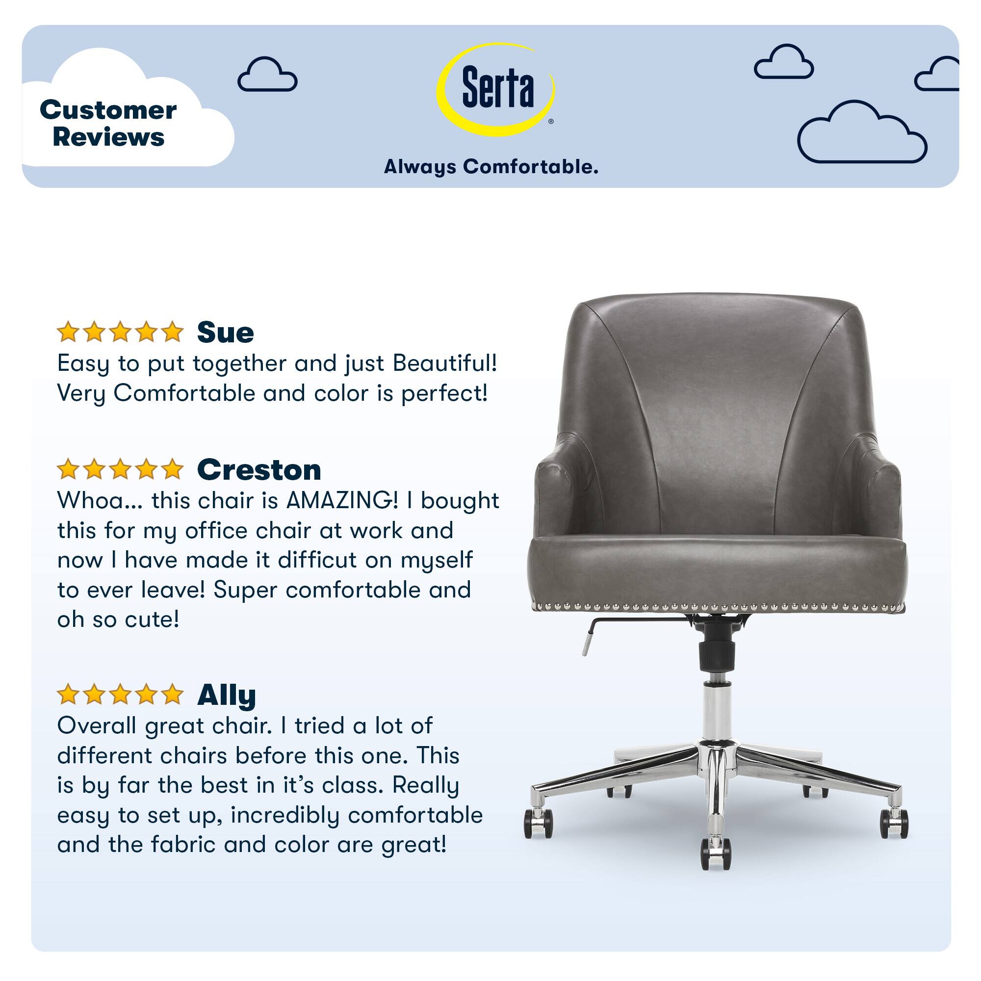Customer Reviews Serta Always Comfortable. Sue Easy to put together and just Beautiful! Very Comfortable and color is perfect! Creston Whoa... this chair is AMAZING! I bought this for my office chair at work and now I have made it difficult on myself to ever leave! Super comfortable and oh so cute! Ally Overall great chair. I tried a lot of different chairs before this one. This is by far the best in its class. Really easy to set up, incredibly comfortable and the fabric and color are great!