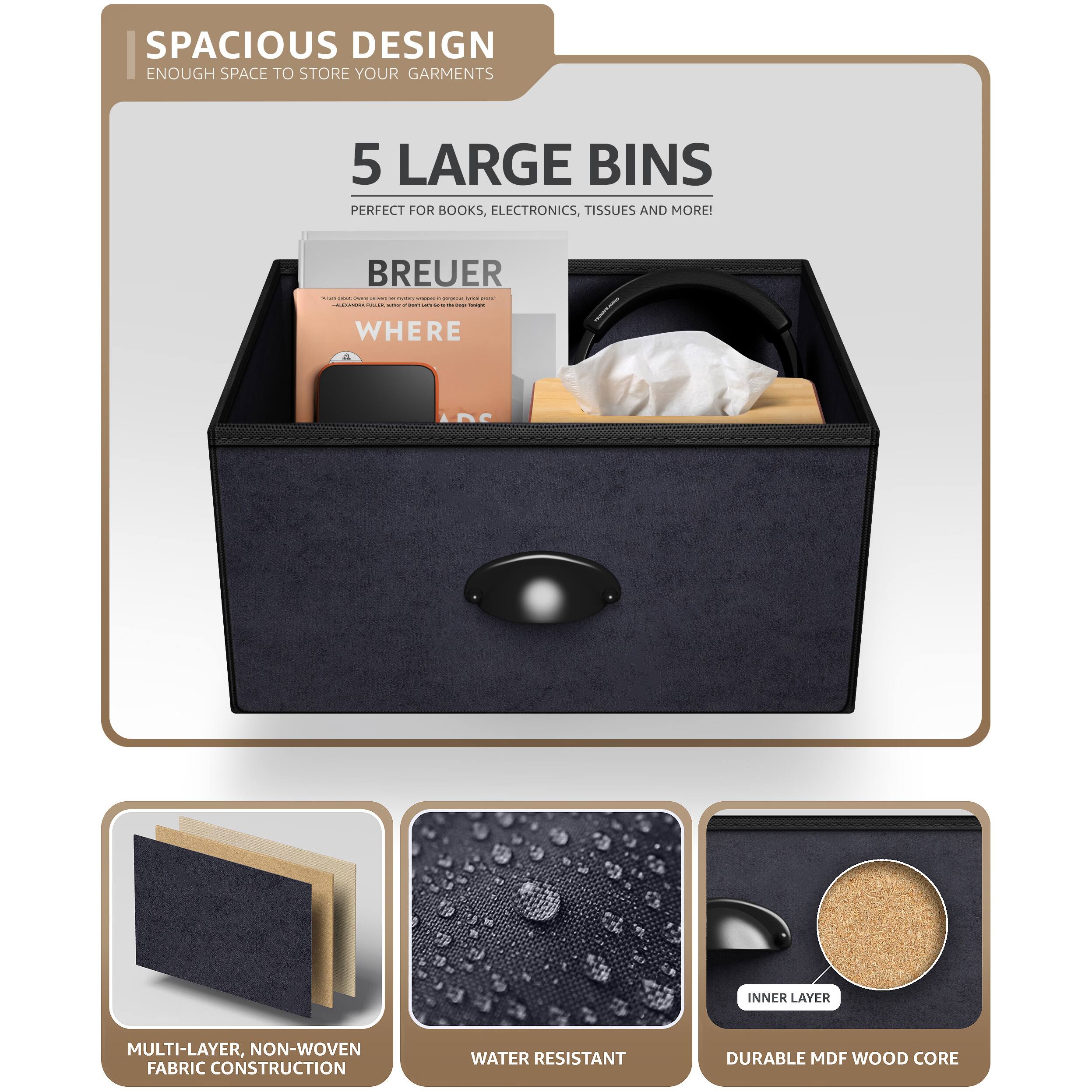 SPACIOUS DESIGN  
ENOUGH SPACE TO STORE YOUR GARMENTS  

5 LARGE BINS  
PERFECT FOR BOOKS, ELECTRONICS, TISSUES AND MORE!  

BREUER  
WHERE  

MULTI-LAYER, NON-WOVEN FABRIC CONSTRUCTION  
WATER RESISTANT  
DURABLE MDF WOOD CORE