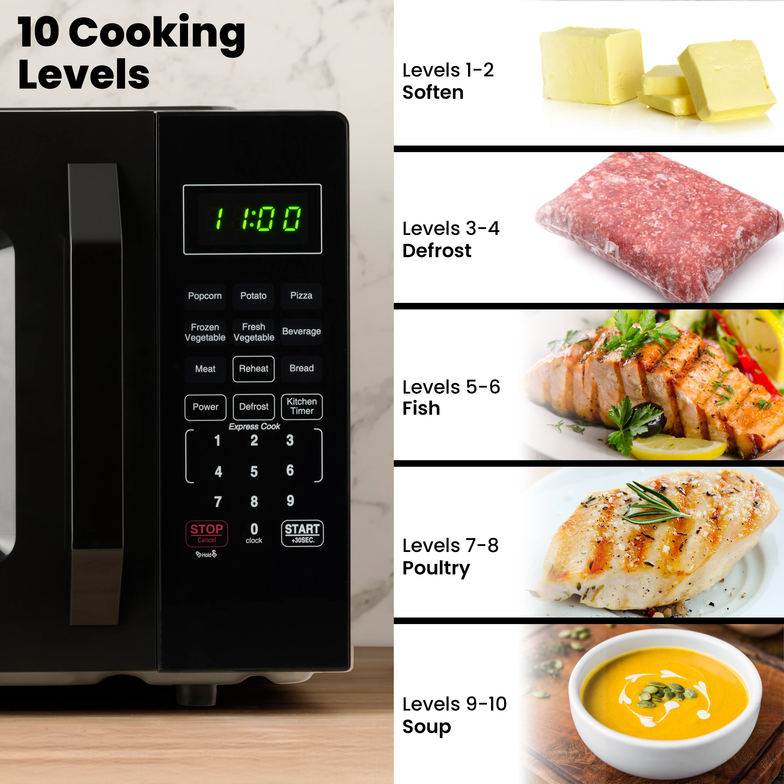 10 Cooking Levels

Levels 1-2 Soften

Levels 3-4 Defrost

Levels 5-6 Fish

Levels 7-8 Poultry

Levels 9-10 Soup

Popcorn Potato Pizza Frozen Fresh Beverage Vegetable Meat Reheat Bread Kitchen Power Defrost Timer Express Cook 1 2 3 4 5 6 7 8 9 STOP Cancel clock START 30SEC.