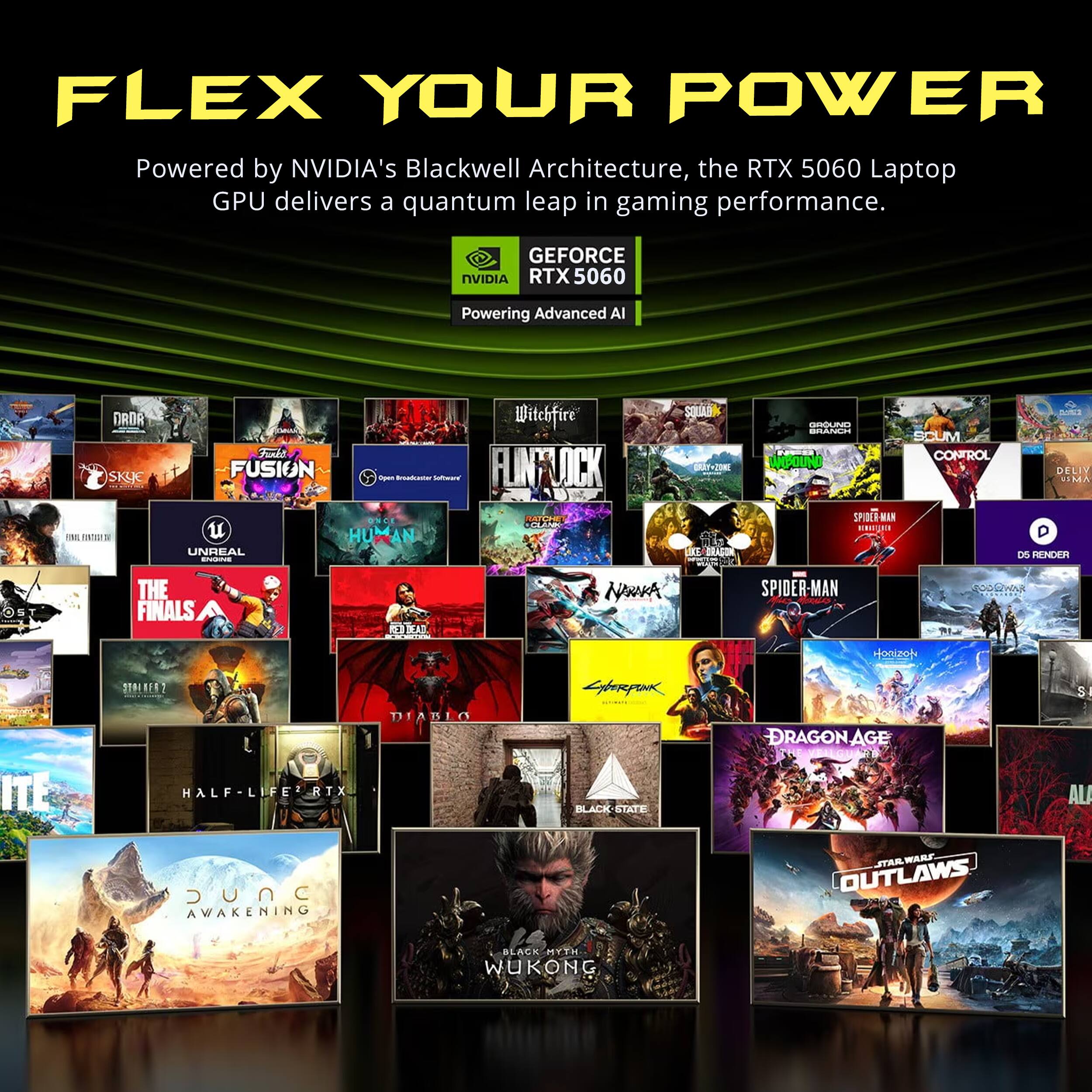 FLEX YOUR POWER  
Powered by NVIDIA's Blackwell Architecture, the RTX 5060 Laptop GPU delivers a quantum leap in gaming performance.  

GEFORCE NVIDIA RTX5060  
Powering Advanced AI  

DRDR SKYE  
Funks FUSION  
UNREAL ENGINE  
Witchfire Open Broadcaster Software  
FLINFLICK ONCE CLANK AN  
SQUAR CRAY+20NE IKE  
GROUND BRANCH WOLBOUND SPIDER  
SCUM CONTROL  
DELIV VIMA D D5 RENDER  
OST  
THE FINALS  
RED DEAD  
SPIDER-MAN  
GODLWN  
HonizoN  
STALMER2  
Lyberpink  
SI  
ITE  
HALF RTX JUNC AWAKENING  
DIABLO  
BLACK-STATE  
DRAGON AGE STAR WARS OUTLAWS  
BLACK MYTH WUKONG