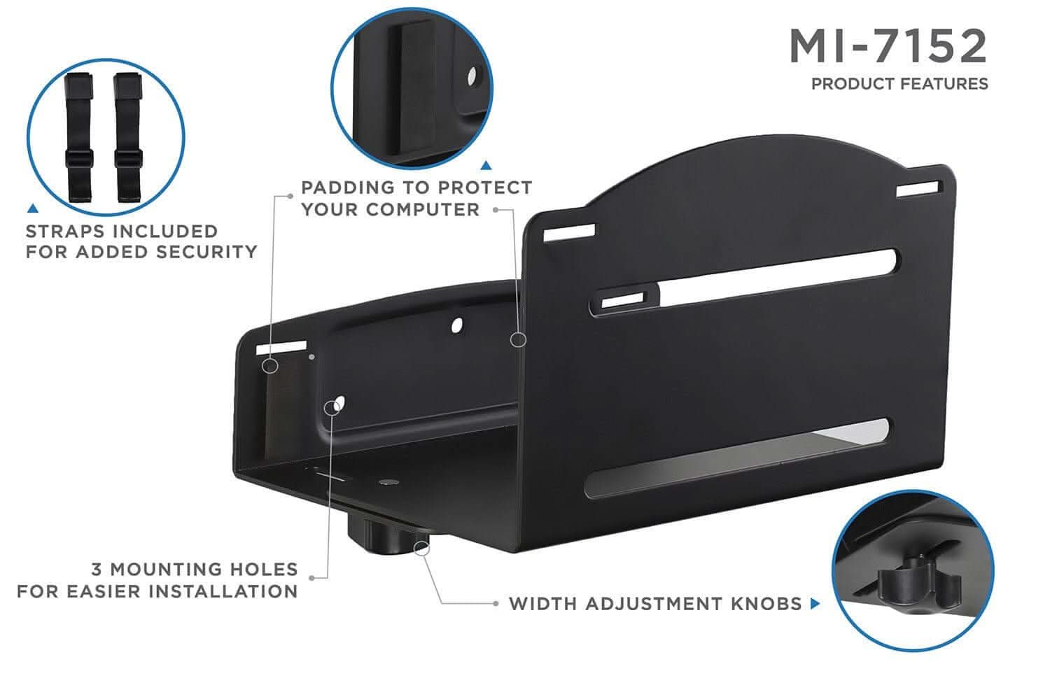 MI-7152  
PRODUCT FEATURES  
- PADDING TO PROTECT YOUR COMPUTER  
- STRAPS INCLUDED FOR ADDED SECURITY  
- 3 MOUNTING HOLES FOR EASIER INSTALLATION  
- WIDTH ADJUSTMENT KNOBS