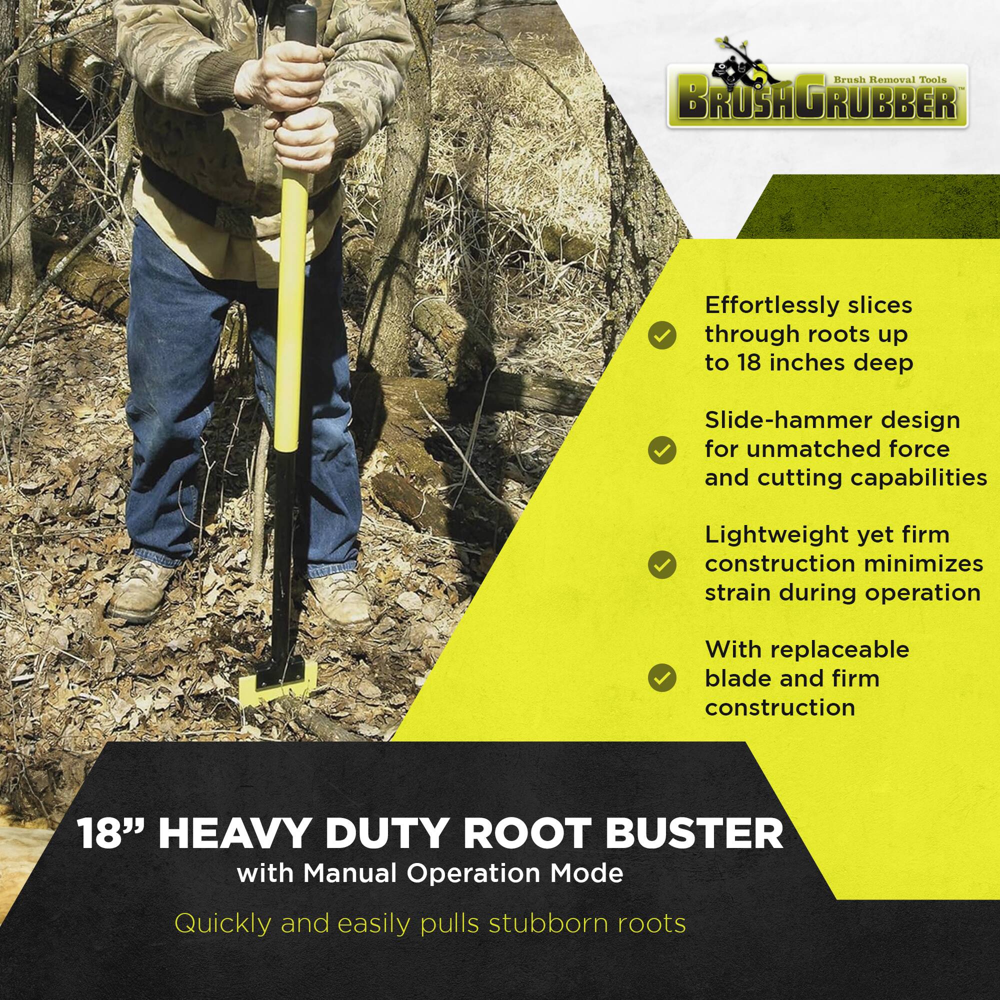 **Brush Removal Tools**

**BRUSHGRUBBER**

- Effortlessly slices through roots up to 18 inches deep
- Slide-hammer design for unmatched force and cutting capabilities
- Lightweight yet firm construction minimizes strain during operation
- With replaceable blade and firm construction

**18" HEAVY DUTY ROOT BUSTER**  
with Manual Operation Mode

Quickly and easily pulls stubborn roots