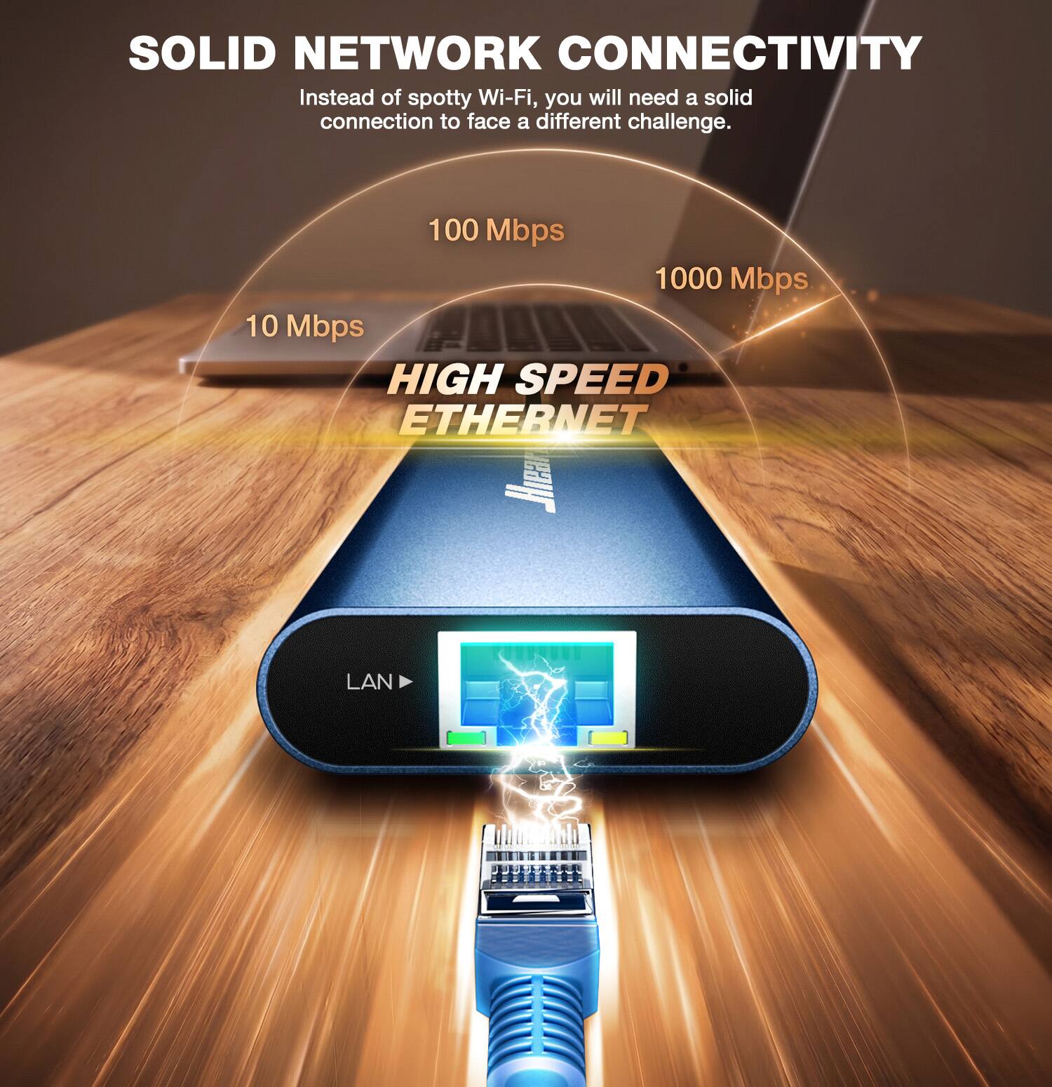 SOLID NETWORK CONNECTIVITY  
Instead of spotty Wi-Fi, you will need a solid connection to face a different challenge.  

100 Mbps  
1000 Mbps  
10 Mbps  

HIGH SPEED ETHERNET  

LAN