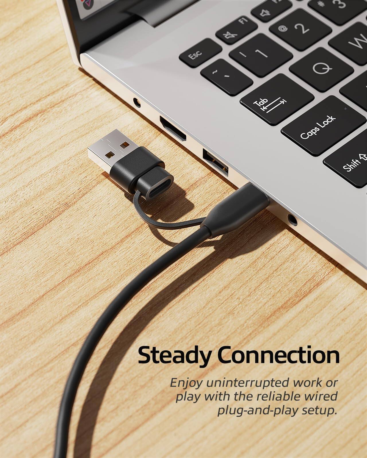 Steady Connection  
Enjoy uninterrupted work or play with the reliable wired plug-and-play setup.