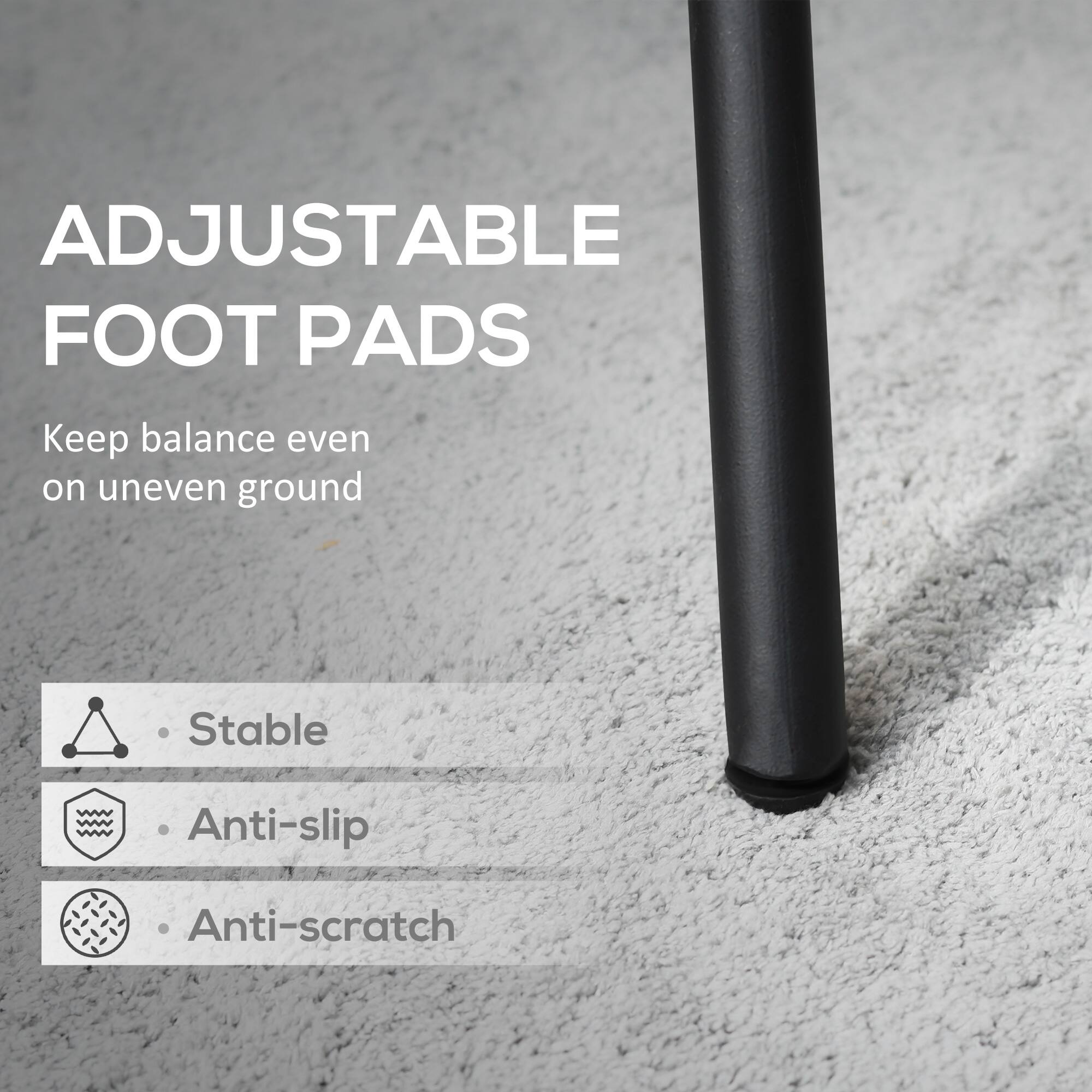 ADJUSTABLE FOOT PADS
Keep balance even on uneven ground
Stable
Anti-slip
Anti-scratch