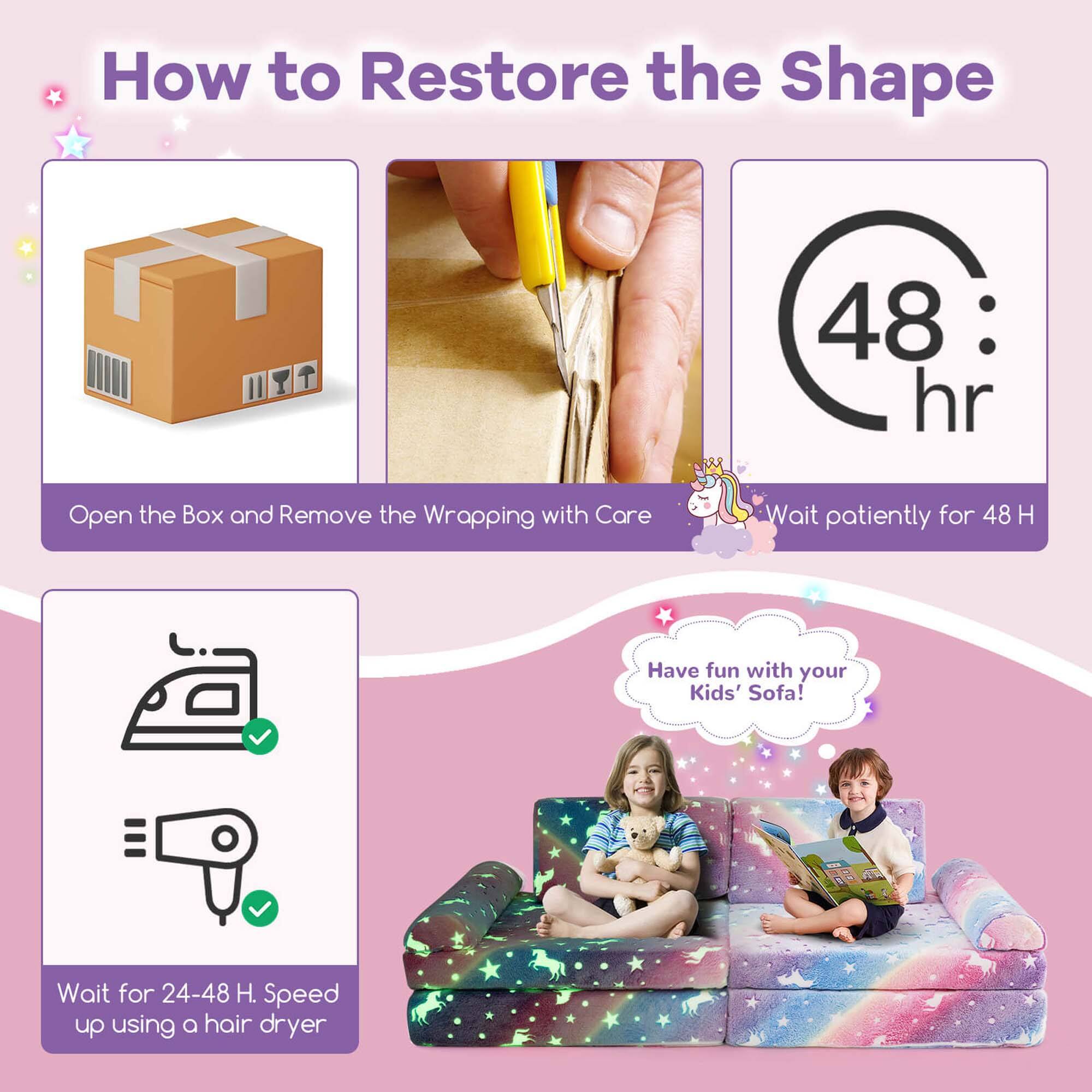 How to Restore the Shape

1. Open the Box and Remove the Wrapping with Care
2. Wait patiently for 48 H
3. Wait for 24-48 H. Speed up using a hair dryer
4. Have fun with your Kids' Sofa!
