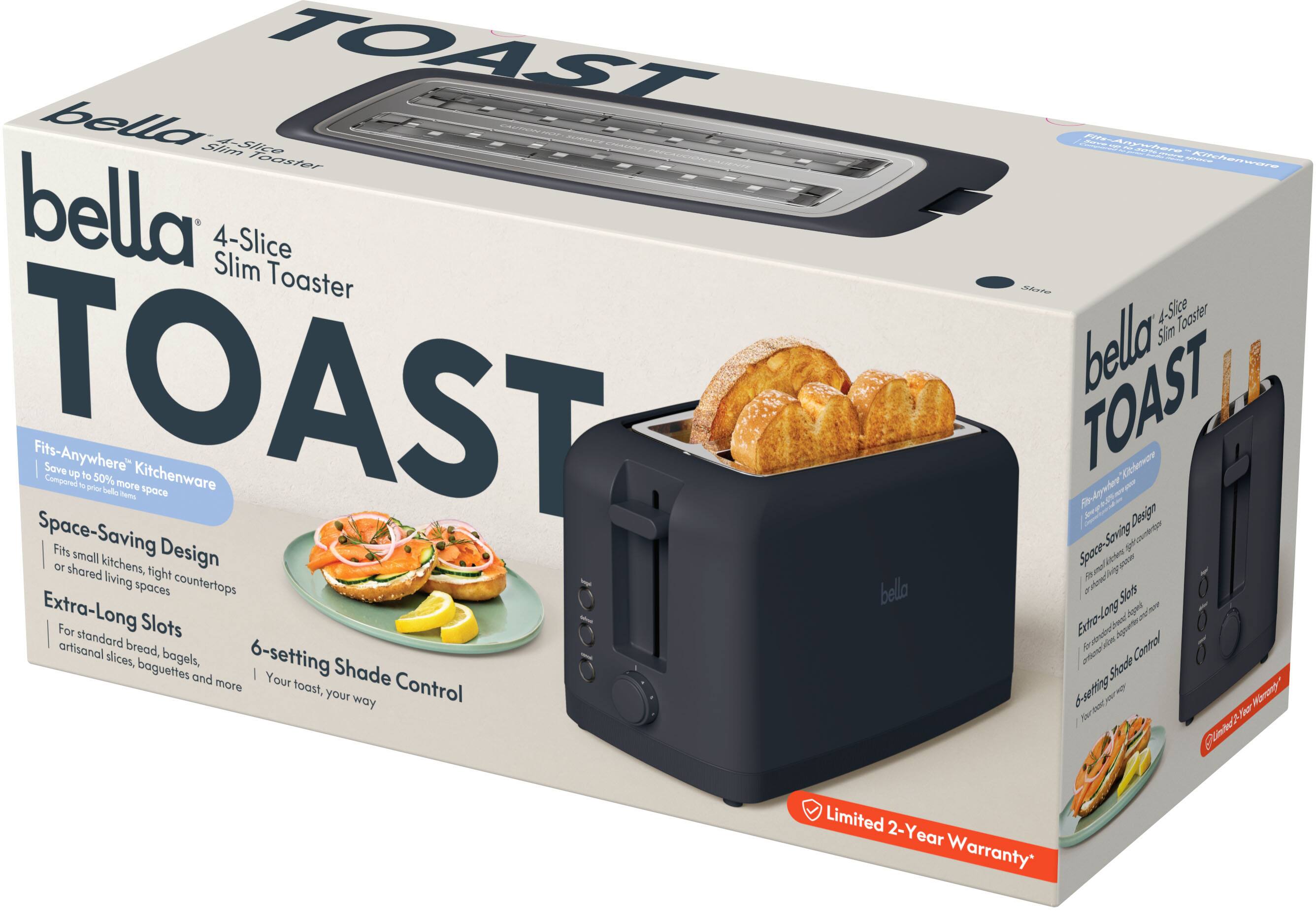 bella 4-Slice Slim Toaster  
TOAST  
Fits-Anywhere Kitchenware  
Save up to 50% more space  
Space-Saving Design  
Extra-Long Slots  
For standard bread, artisanal slices, bagels, baguettes and more  
6-setting Shade Control  
Your toast, your way  
Limited 2-Year Warranty*
