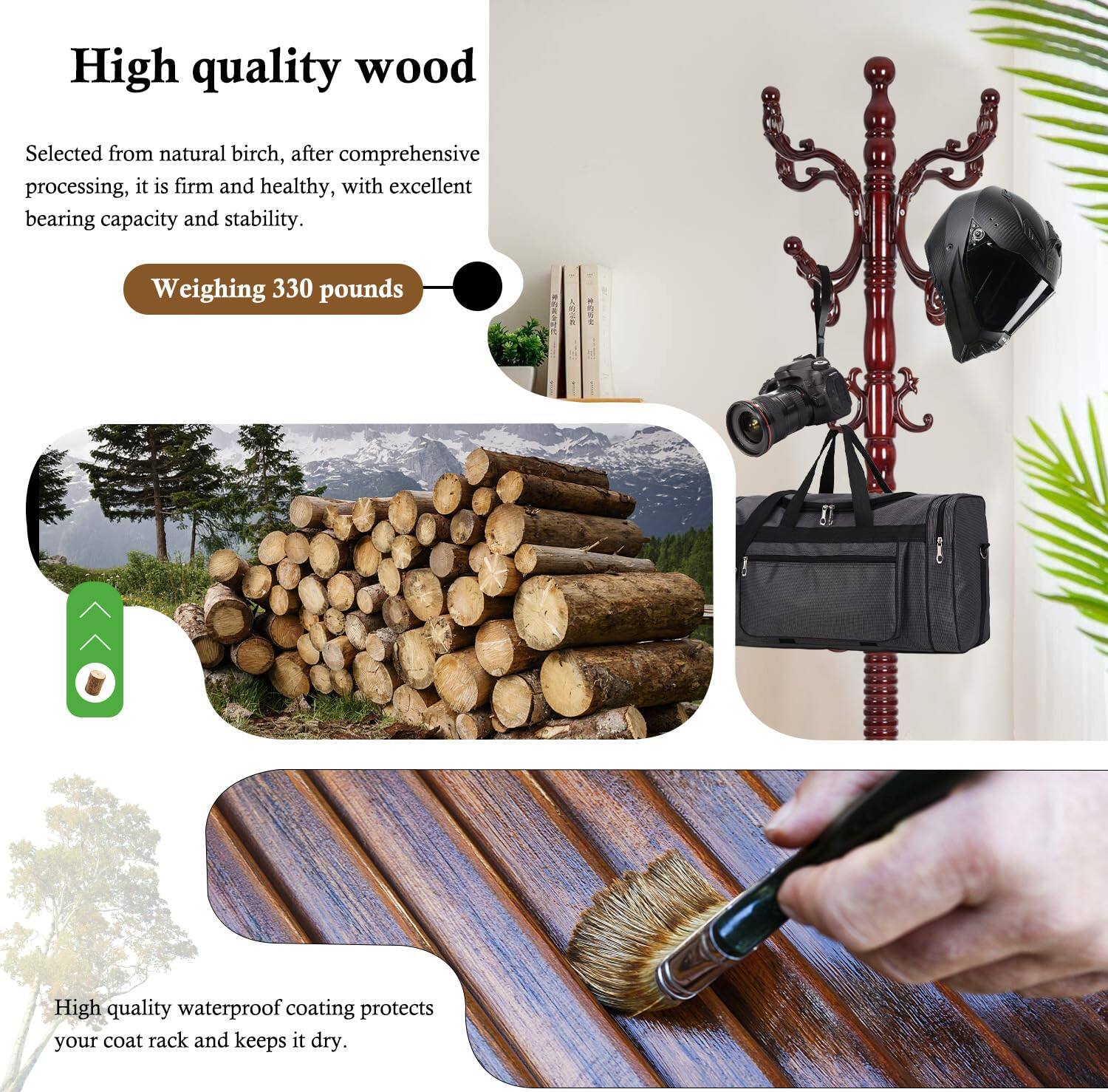 High quality wood  
Selected from natural birch, after comprehensive processing, it is firm and healthy, with excellent bearing capacity and stability.  
Weighing 330 pounds  

High quality waterproof coating protects your coat rack and keeps it dry.