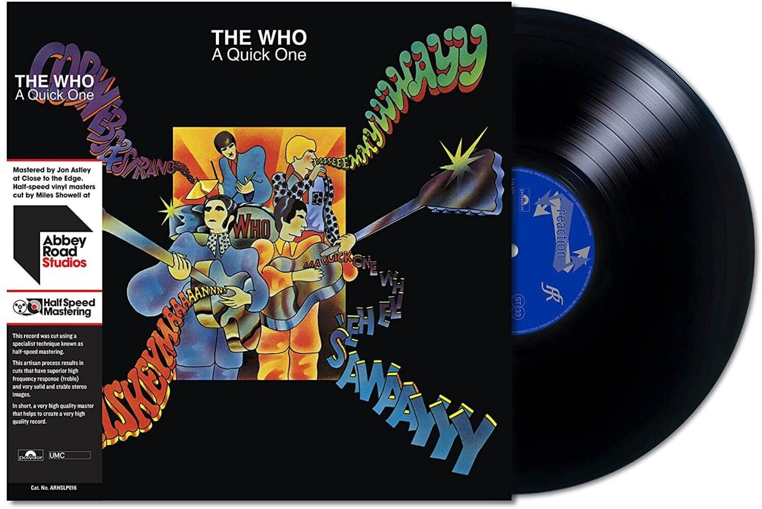 **THE WHO**  
*A Quick One*

---

**Mastered by Jon Astley**  
at Close to the Edge,  
Half-speed vinyl masters  
cut by Miles Showell at  

**Abbey Road Studios**

---

**Half Speed Mastering**

This record was cut using a specialist technique known as half-speed mastering. This artisan process results in cuts that have superior high frequency response (treble) and very solid and stable stereo images. In short, a very high quality master that helps create a very high quality record.

---

**Cat. No. ARHSLP016**

---

**THE WHO**  
*A Quick One*

---

**reaction**  
**Abbey Road Studios**

---

**Half Speed Mastering**

---

**Cat. No. ARHSLP016**
