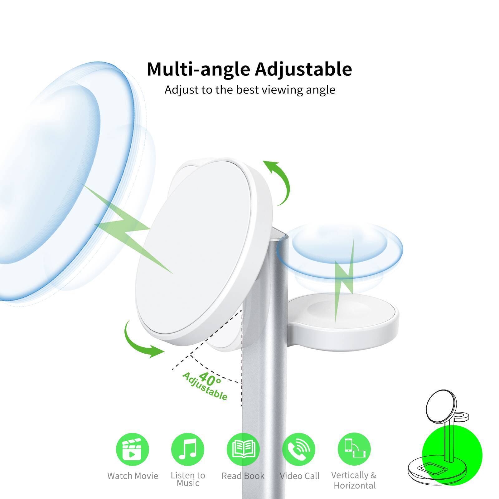 Multi-angle Adjustable, Adjust to the best viewing angle, Adjustable 40°, Watch Movie, Listen to Music, Read Book, Video Call, Vertically & Horizontal.