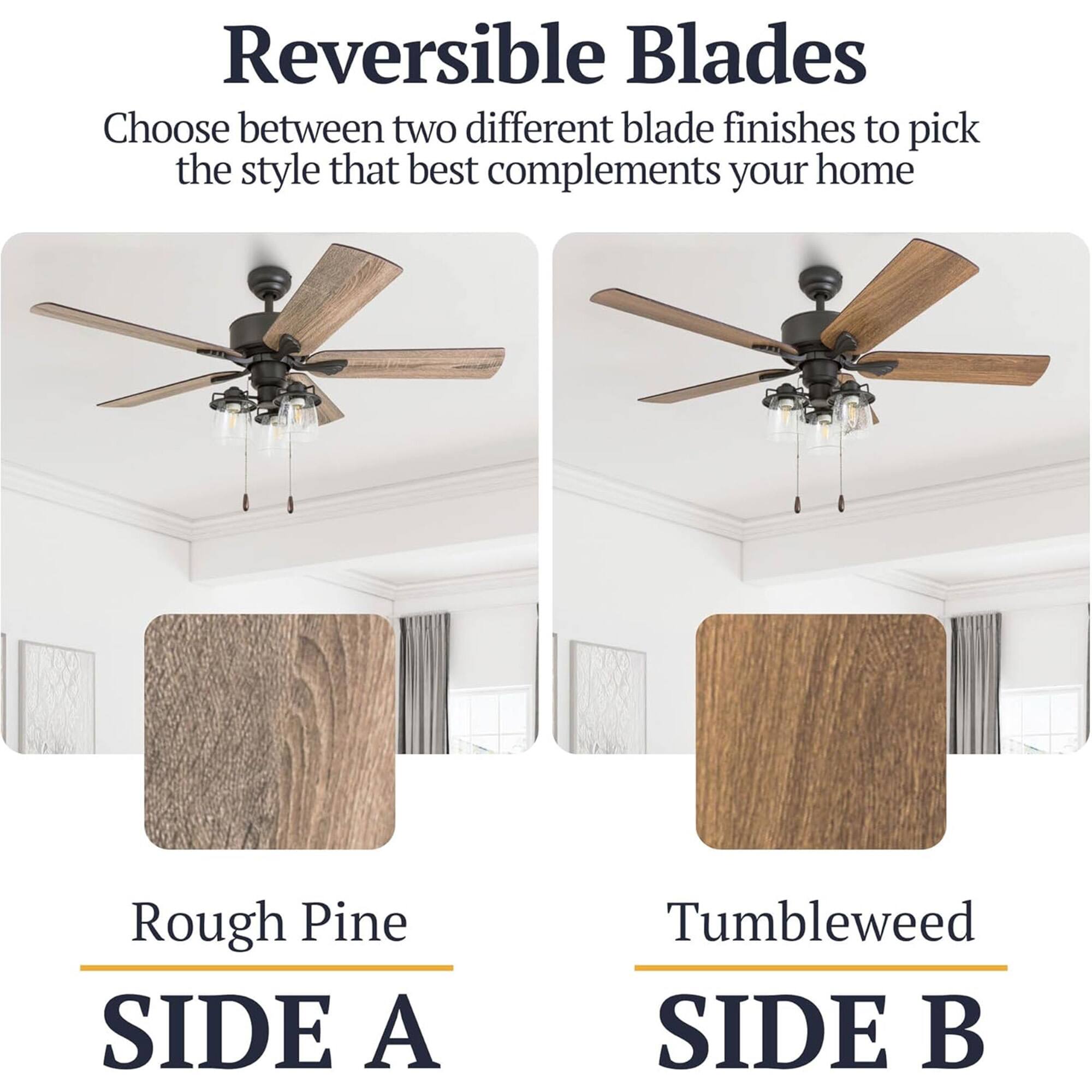Reversible Blades  
Choose between two different blade finishes to pick the style that best complements your home  

Rough Pine  
SIDE A  

Tumbleweed  
SIDE B