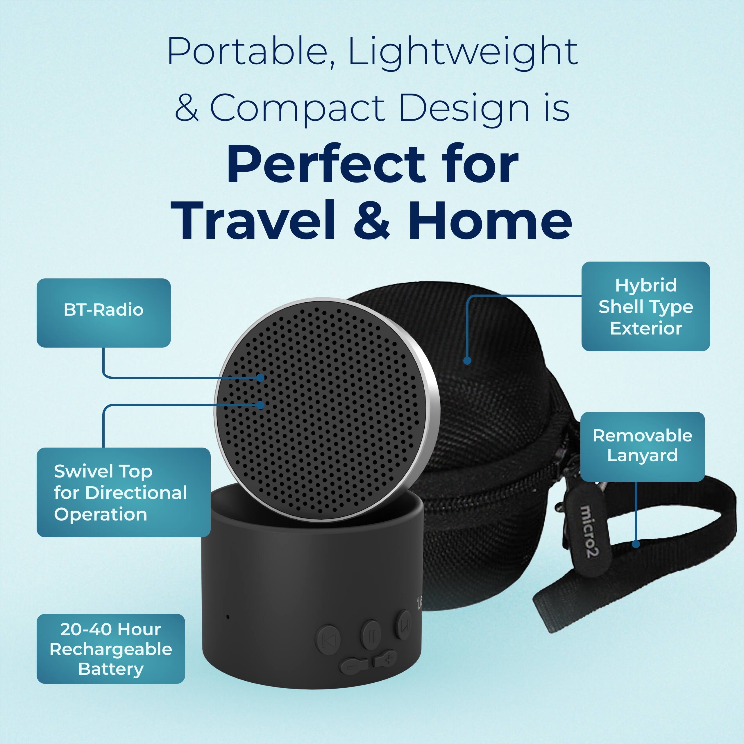 Portable, Lightweight & Compact Design is Perfect for Travel & Home  
BT-Radio  
Hybrid Shell Type Exterior  
Swivel Top for Directional Operation  
Removable Lanyard  
20-40 Hour Rechargeable Battery