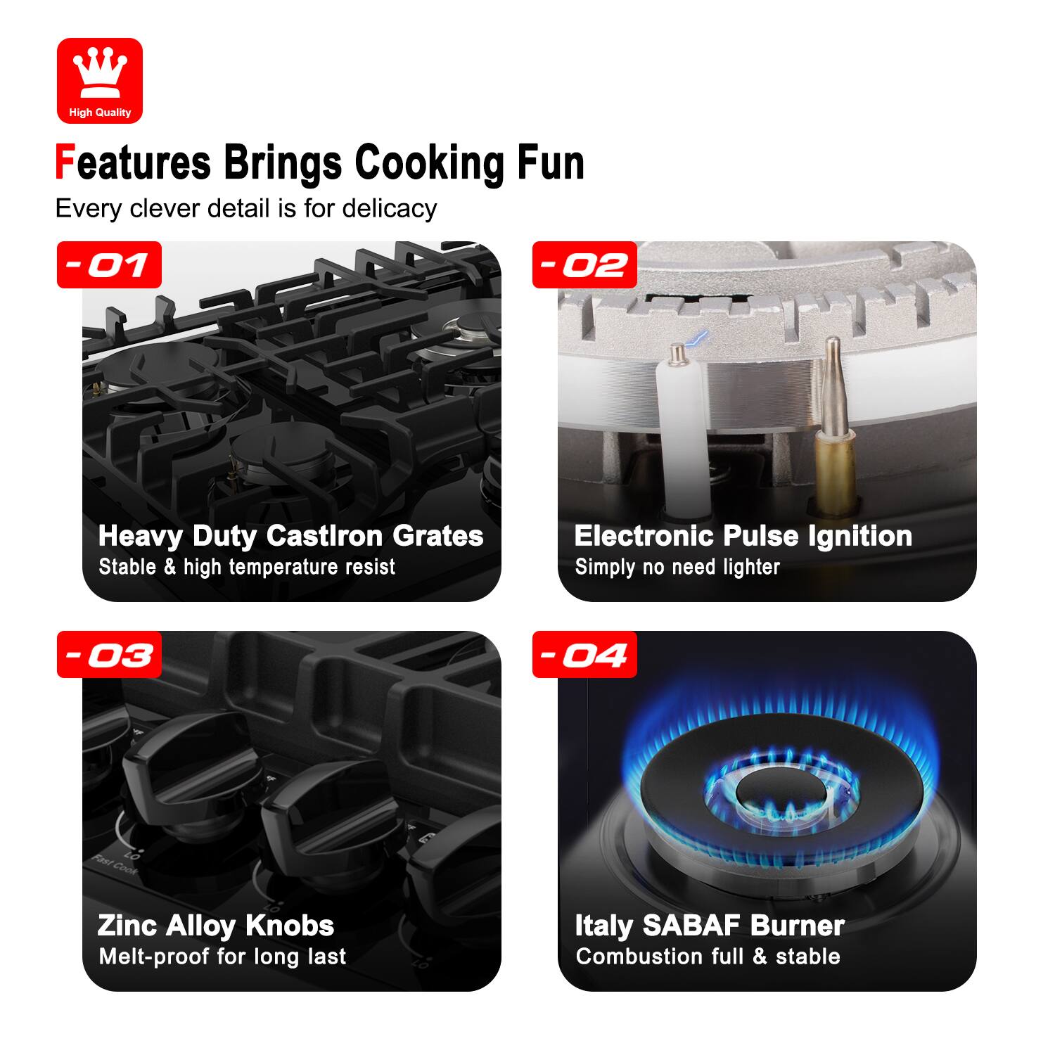 High Quality
Features Brings Cooking Fun
Every clever detail is for delicacy
-01 Heavy Duty Castiron Grates
Stable & high temperature resist
-02 Electronic Pulse Ignition
Simply no need lighter
-03 Zinc Alloy Knobs
Melt-proof for long last
-04 Italy SABAF Burner
Combustion full & stable