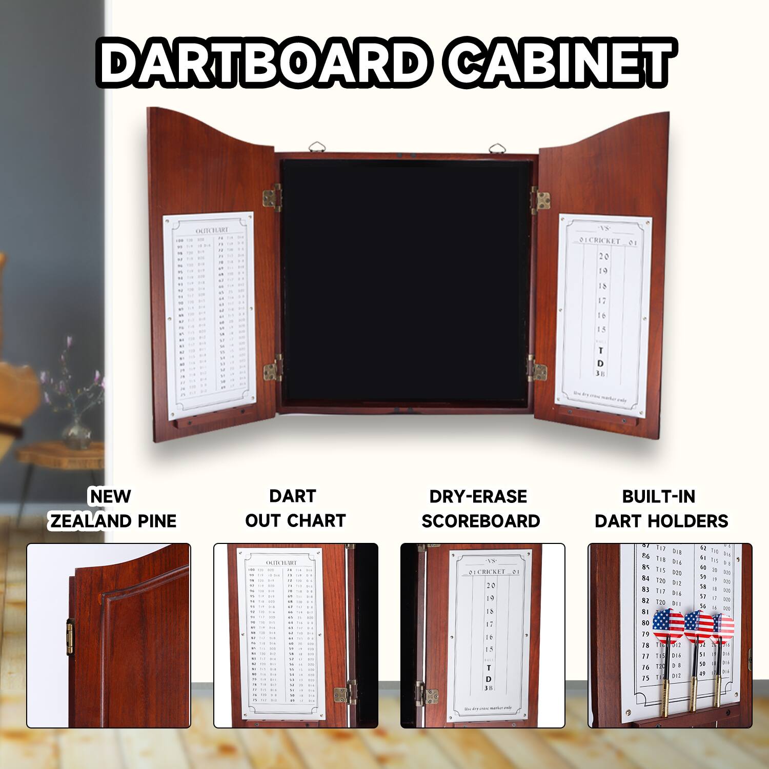 DARTBOARD CABINET

NEW ZEALAND PINE

DART OUT CHART

DRY-ERASE SCOREBOARD

BUILT-IN DART HOLDERS