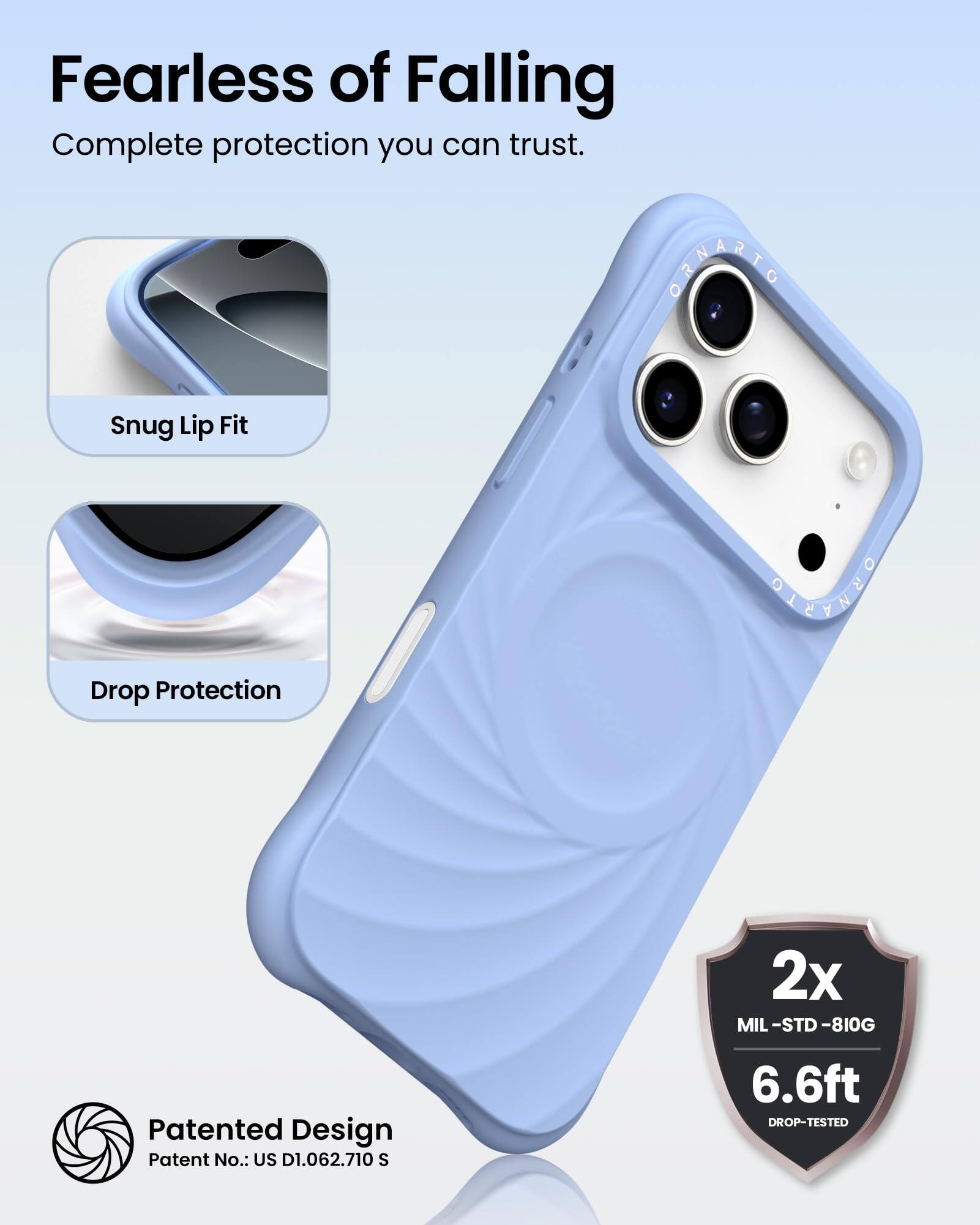 Fearless of Falling  
Complete protection you can trust.

Snug Lip Fit

Drop Protection

Patented Design  
Patent No.: US D1.062.710 S

2x  
MIL-STD-810G  
6.6ft  
DROP-TESTED