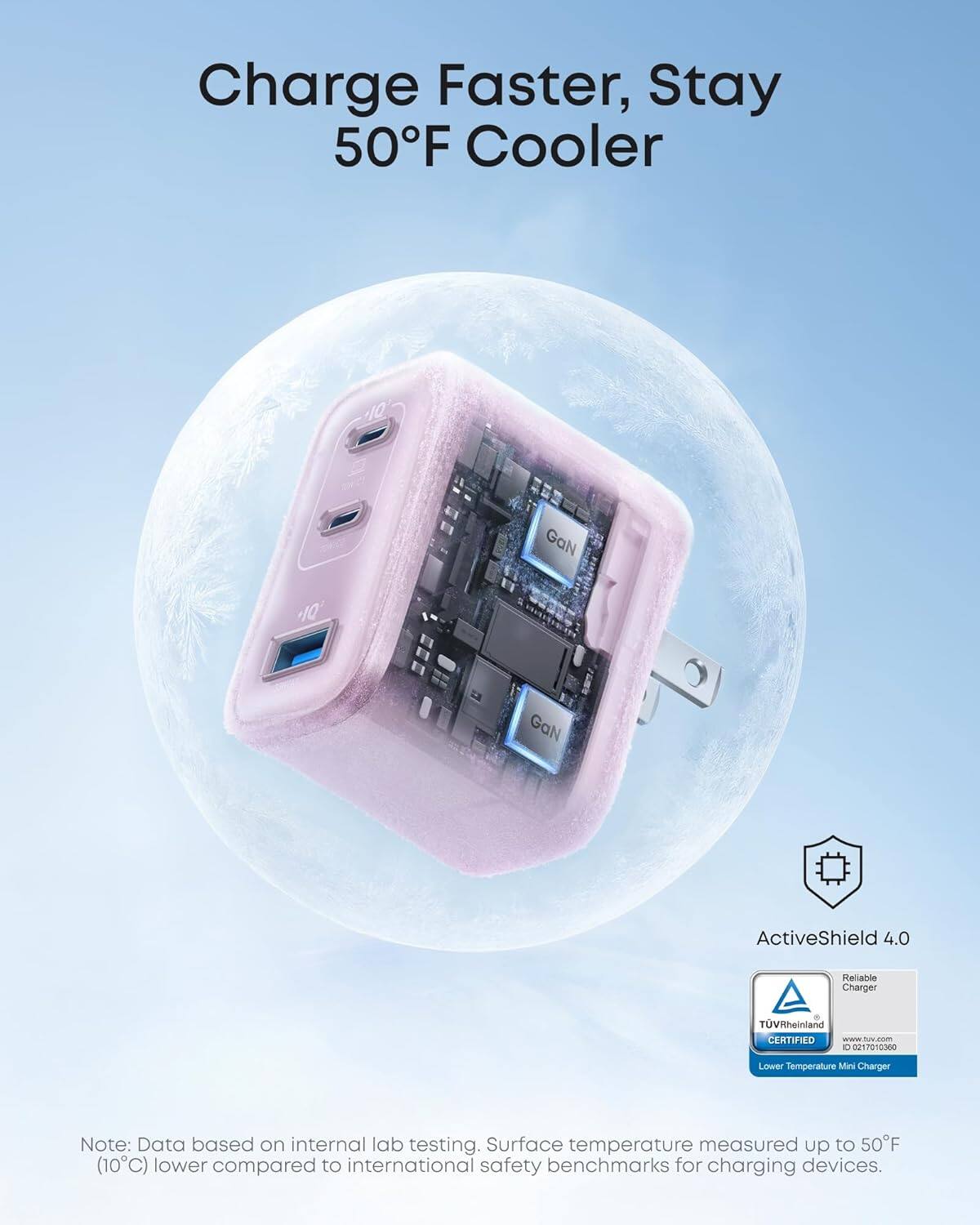 Charge Faster, Stay 50°F Cooler

10 GaN 10' GaN ActiveShield 4.0 Reliable Charger TÜV Rheinland CERTIFIED

Note: Data based on internal lab testing. Surface temperature measured up to 50°F (10°C) lower compared to international safety benchmarks for charging devices.